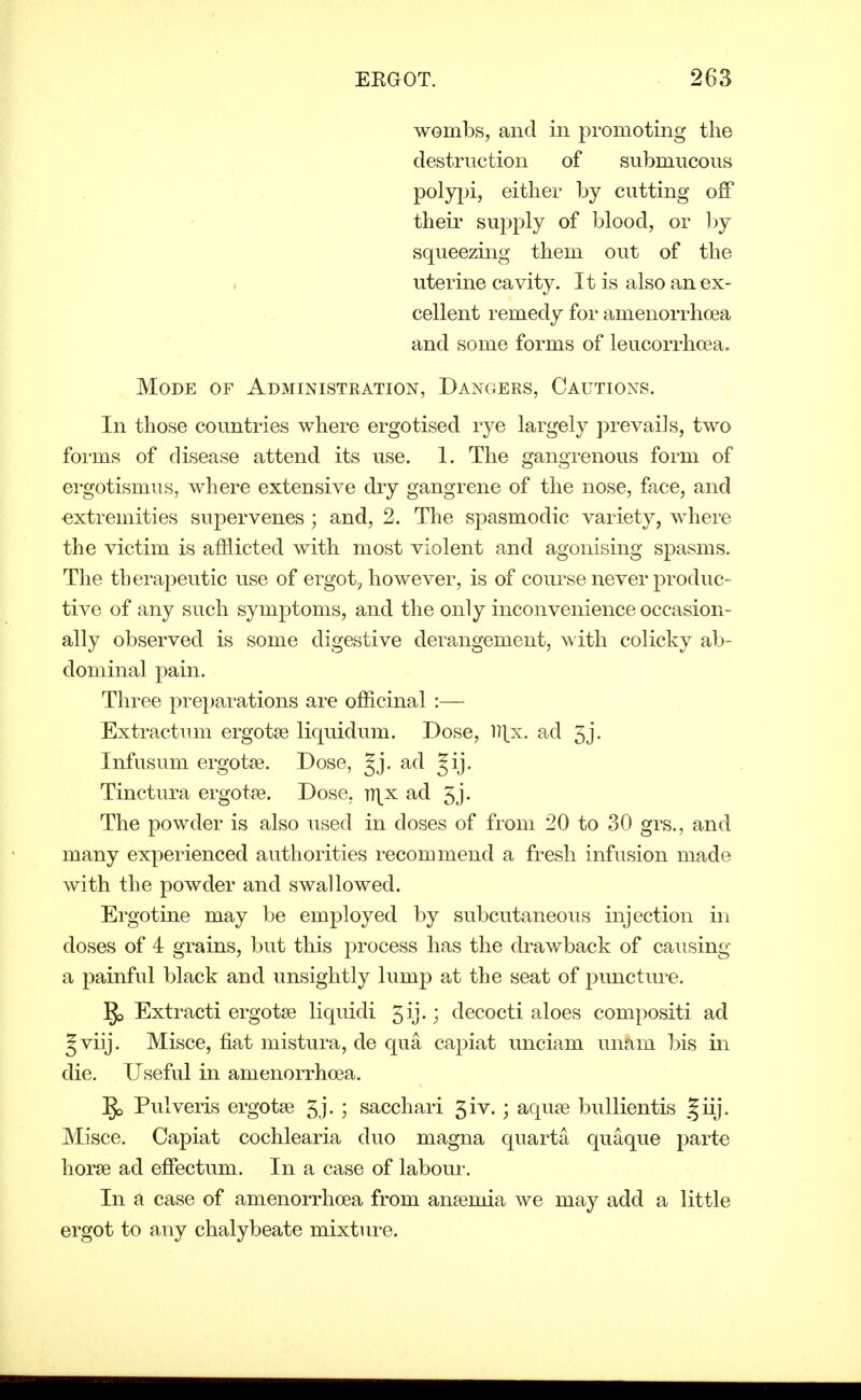 wombs, and in promoting the destruction of submucous poly|)i, either by cutting off theii' supply of blood, or by squeezing them out of the uterine cavity. It is also an ex- cellent remedy for amenorrhcea and some forms of leucorrhoea. Mode of Administration, Dangers, Cautions. In those countries where ergotised rye largely prevails, two forms of disease attend its use. 1. The gangrenous form of ergotismus, where extensive dry gangrene of the nose, face, and extremities supervenes ; and, 2. The spasmodic variety, where the victim is afflicted with most violent and agonising spasms. The therapeutic use of ergot^ however, is of coiu'se never produc- tive of any such symptoms, and the only inconvenience occasion- ally observed is some digestive derangement, with colicky ab- dominal pain. Three preparations are officinal :— Extractum ergotse liquidum. Dose, l)tx. ad 5j. Infusum ergotse. Dose, Jj. ad Jij. Tinctura ergotse. Dose, tt\x ad 5j- The powder is also used in doses of from 20 to 30 grs., and many experienced authorities recommend a fresh infusion made with the powder and swallowed. Ergotine may be employed by subcutaneous injection in doses of 4 grains, but this process has the drawback of causing a painful black and unsightly lump at the seat of puncture. ^ Extracti ergotse liquidi gij.; decocti aloes compositi ad Jviij. Misce, fiat mistura, de qua capiat unciam unam bis in die. Useful in amenorrhcea. ]go Pulveris ergotse 5j. ; sacchari 5iv.; aquse bullientis giij. Misce. Capiat cochlearia duo magna quarta quaque parte horse ad effectum. In a case of labour. In a case of amenorrhcea from ansemia we may add a little ergot to any chalybeate mixture.