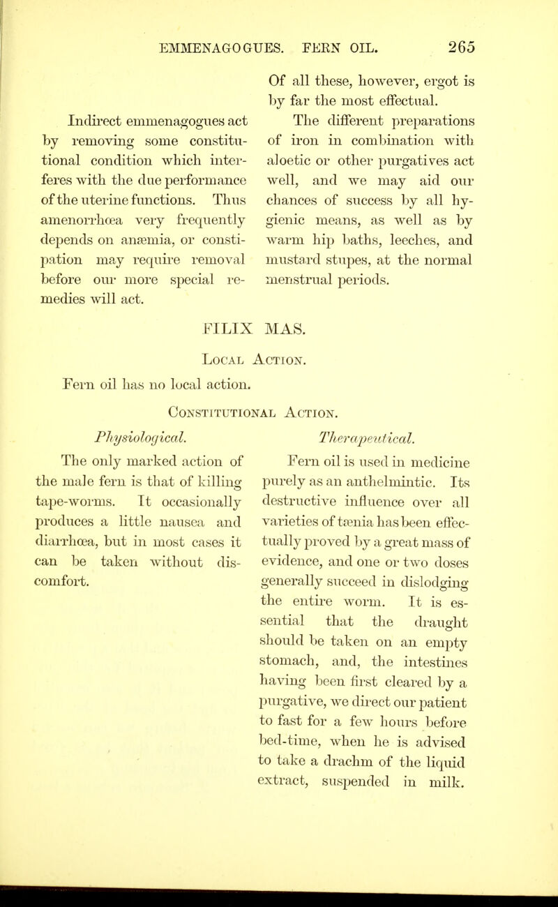 Indirect emmenagogues act by removing some constitu- tional condition which inter- feres with the due performance of the uterine functions. Thus amenorrhoea very frequently depends on anaemia, or consti- pation ma.y require removal before our more special re- medies will act. Of all these, however, ergot is by far the most effectual. The different preparations of iron in combination with aloetic or other purgatives act well, and we may aid our chances of success by all hy- gienic means, as well as by warm hip baths, leeches, and mustard stupes, at the normal menstrual periods. FILIX MAS. Local Action. Fern oil has no local action. Constitutional Action. Physiological. The only marked action of the male fern is that of killing tape-worms. Tt occasionally produces a little nausea and diarrhoea, but in most cases it can be taken without dis- comfort. Therapeutical. Fern oil is used in medicine purely as an anthelmintic. Its destructive influence over all varieties of taenia has been effec- tually proved by a great mass of evidence, and one or two doses generally succeed in dislodging the entii-e worm. It is es- sential that the draught should be taken on an empty stomach, and, the intestines having been first cleared by a purgative, we direct our patient to fast for a few hours before bed-time, when he is advised to take a drachm of the liquid extract, suspended in milk.