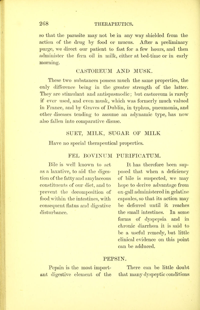 so that the parasite may not be in any way shielded from the action of the drug by food or mucus. After a preliminary purge, we direct our patient to fast for a few hours, and then administer the fern oil in milk, either at bed-time or in early morning. CASTOKEUM AND MUSK. These two substances possess much the same properties, the only difference being in the greater strength of the latter. They are stimulant and antispasmodic; but castoi-eum is rarely if ever used, and even musk, which was formerly much valued in France, and by Graves of Dublin, in typhus, pneumonia, and other diseases tending to assume an adynamic type, has now also fallen into comparative disuse. SUET, MILK, SUGAR OF MILK Have no special therapeutical properties. FEL BOVINUM PURIFICATUM. Bile is well known to act as a laxative, to aid the diges- tion of the fatty and amylaceous constituents of our diet, and to prevent the decomposition of food within the intestines, with consequent flatus and digestive distiu-bance. It has therefore been sup- posed that when a deficiency of bile is suspected, we may hope to derive advantage from ox-gall administered in gelatine capsules, so that its action may be deferred until it reaches the small intestines. In some forms of dyspepsia and in chronic diarrhoea it is said to be a useful remedy, but little clinical evidence on this point can be adduced. PEPSIN. Pepsin is the most impoi't- There can be little doubt ant digestive element of the that many dyspeptic conditions