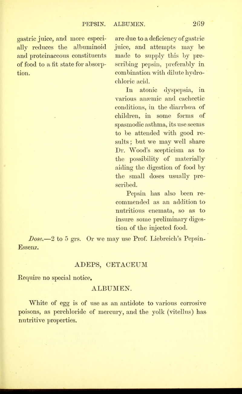 PEPSIN. ALBUMEN. gastric juice, and more especi- are due to a deficiency of gastric ally reduces the albuminoid juice, and attempts may be and proteinaceous constituents made to supply this by pre- of food to a fit state for absorp- scribing j^epsin, preferably in tion. combination with dilute hydro- chloric acid. In atonic dyspepsia, in various an?emic and cachectic conditions, in the diarrhoea of children, in some forms of spasmodic asthma, its use seems to be attended with good re- sults ; but we may well share Dr. Wood's scepticism as to the possibility of materially aiding the digestion of food by the small doses usually pre- scribed. Pepsin has also been re- commended as an addition to nutritious enemata, so as to insure some preliminary diges- tion of the injected food. Dose>—2 to 5 grs. Or we may use Prof Liebreich's Pepsin- Essenz. ADEPS, CETACEUM Pequire no special notice. ALBUMEN. White of egg is of use as an antidote to various corrosive poisons, as perchloride of mercury, and the yolk (vitellus) has. nutritive properties.