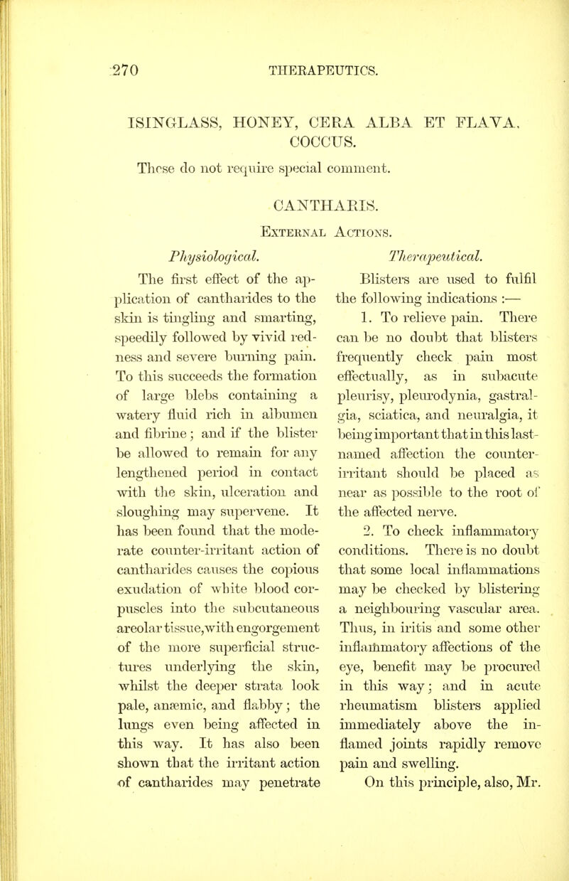 ISINGLASS, HONEY, CERA ALBA ET FLAVA, COCCUS. These do not require sj^ecial comment. External Physiological. The first effect of the ap- plication of cantharides to the skin is tingling and smarting, speedily followed by vivid red- ness and severe burning pain. To this succeeds the formation of large blebs containing a watery fluid rich in albumen and fibriue; and if the blister be allowed to remain for any lengthened period in contact with the skin, ulceration and sloughing may supervene. It has been found that the mode- rate countei'-iri'itant action of cantharides causes the copious exudation of white blood cor- puscles into the subcutaneous areolar tissue,with engorgement of the more superficial struc- tures underlying the skin, whilst the deeper strata look pale, ansemic, and flabby; the lungs even being affected in this way. It has also been shown that the irritant action of cantharides may penetrate Actions. Thera'peutical. Blisters are used to fulfil the following indications :— 1. To relieve pain. There can be no doubt that blisters frequently check pain most effectually, as in subacute pleurisy, pleurodynia, gastral- gia, sciatica, and neuralgia, it being important that in this last- named affection the counter- irritant should be placed as near as possible to the root of the affected nerve. 2. To check inflammatory conditions. There is no doubt that some local inflammations may be checked by blistering a neighbouring vascular area. Thus, in iritis and some other inflailimatoiy affections of the eye, benefit may be procured in this way; and in acute rheumatism blisters applied immediately above the in- flamed joints rapidly remove pain and swelling. On this principle, also, Mr.