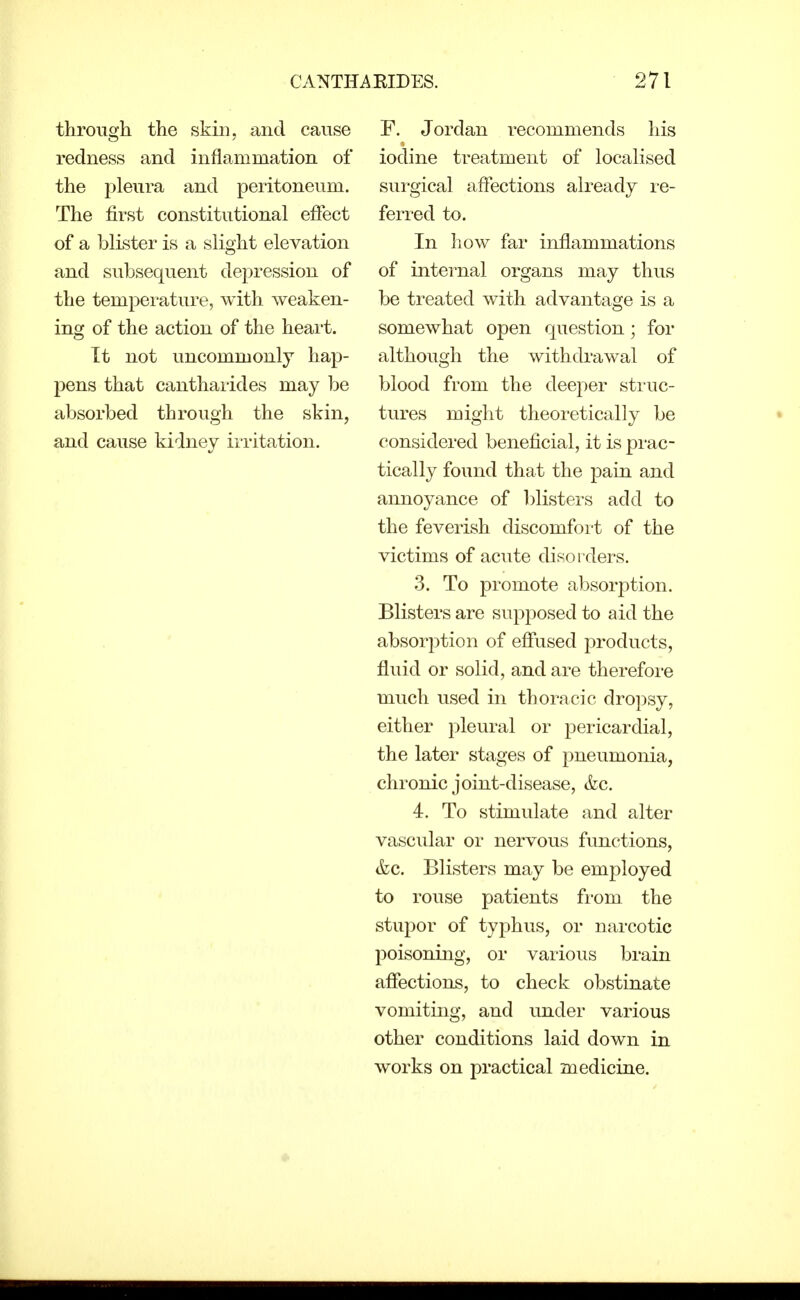 through the skin, and cause redness and inflammation of the pleura and peritoneum. The first constitutional effect of a blister is a slight elevation and subsequent depression of the temperature, with weaken- ing of the action of the heai't. It not uncommonly hap- pens that cantharides may be absorbed through the skin, and cause kidney irritation. F. Jordan recommends his iodine treatment of localised surgical affections already i-e- ferred to. In how far inflammations of internal organs may thus be treated with advantage is a somewhat open question; for although the withdrawal of blood from the deeper struc- tures might theoretically be considered beneficial, it is prac- tically found that the pain and annoyance of blisters add to the feverish discomfoi-t of the victims of acute disorders. 3. To promote absorption. Blisters are supposed to aid the absorption of efiused products, fluid or solid, and are therefore much used in thoracic dropsy, either pleural or pericardial, the later stages of pneumonia, chronic joint-disease, &c. 4. To stimulate and alter vascular or nervous functions, &c. Blisters may be employed to rouse patients from the stupor of typhus, or narcotic poisoning, or various brain afiections, to check obstinate vomiting, and under various other conditions laid down in works on practical medicine.