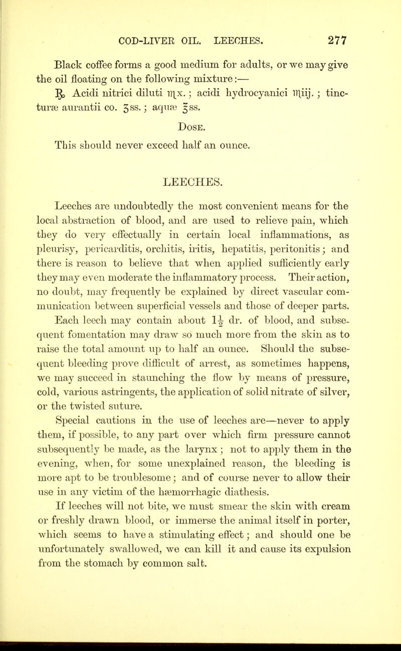 Black coffee foi^ms a good medium for adults, or we may give the oil floating on the following mixture:— Acidi nitrici diluti ^)\x..; acidi hydrocyanici llliij.; tinc- turse aurantii co. ^ss.; aqu^e §ss. Dose. This should never exceed half an ounce. LEECHES. Leeches are undoubtedly the most convenient means for the local abstraction of blood, and are used to relieve pain, which they do very effectually in certain local inflammations, as pleurisy, pericarditis, orchitis, iiitis, hepatitis, peritonitis; and there is reason to believe that when applied sufficiently early they may even moderate the inflammatory process. Their action, no doubt, may frequently be explained by direct vascular com- munication between superficial vessels and those of deeper parts. Each leech may contain about dr. of blood, and subse- quent fomentation may draw so much more from the skin as to raise the total amount up to half an ounce. Should the subse- quent bleeding prove difiicult of arrest, as sometimes happens, we may succeed in staunching the flow by means of pressure, cold, various astringents, the application of solid nitrate of silver, or the twisted suture. Special cautions in the use of leeches are—never to apply them, if possible, to any part over which firm pressm-e cannot subsequently be made, as the larynx; not to apply them in the evening, when, for some unexplained reason, the bleeding is more apt to be troublesome; and of course never to allow their use in any victim of the hsemorrhagic diathesis. If leeches avlLI not bite, we must smear the skin with cream or freshly drawn blood, or immerse the animal itself in porter, which seems to have a stimulating effect; and should one be unfortunately swallowed, we can kill it and cause its expulsion from the stomach by common salt.