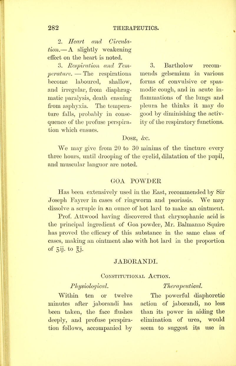 2. Heart and Circula- tion.— A slightly weakening effect on the heart is noted. 3. Ees2)iration and Tem- 2oerature. — The respirations become laboured, shallow, and iiTegular, from diaphrag- matic paralysis, death ensuing from asjDhyxia. The tempera- ture falls, probably in conse- quence of the profuse perspira- tion which ensues. Dose, tfec. We may give from 20 to 30 minims of the tincture every three hours, until drooping of the eyelid, dilatation of the pupil, and muscular languor are noted. GOA POWDER Has been extensively used in the East, recommended by Sir Joseph Fayrer in cases of ringworm and psoriasis. We may dissolve a scruple in an ounce of hot lard to make an ointment. Prof. Attwood having discovered that chrysophanic acid is the principal ingredient of Goa powder, Mr. Balmanno Squire has proved the efficacy of this substance in the same class of cases, making an ointment also with hot lard in the proportion of 3ij- to gj. JABORANDI. 3. Bartholow recom- mends gelsemium in various forms of convulsive or spas- modic cough, and in acute in- flammations of the lungs and pleura he thinks it may do good by diminishing the activ- ity of the respiratory functions. Constitutional Action. Physiological. Therajyeutieal. Within ten or twelve minutes after jaborandi has been taken, the face flushes deeply, and profuse pei'spira- tion follows, accompanied by The powei'ful diaphoretic action of jaborandi, no less than its power in aiding the elimination of urea, would seem to suggest its use in