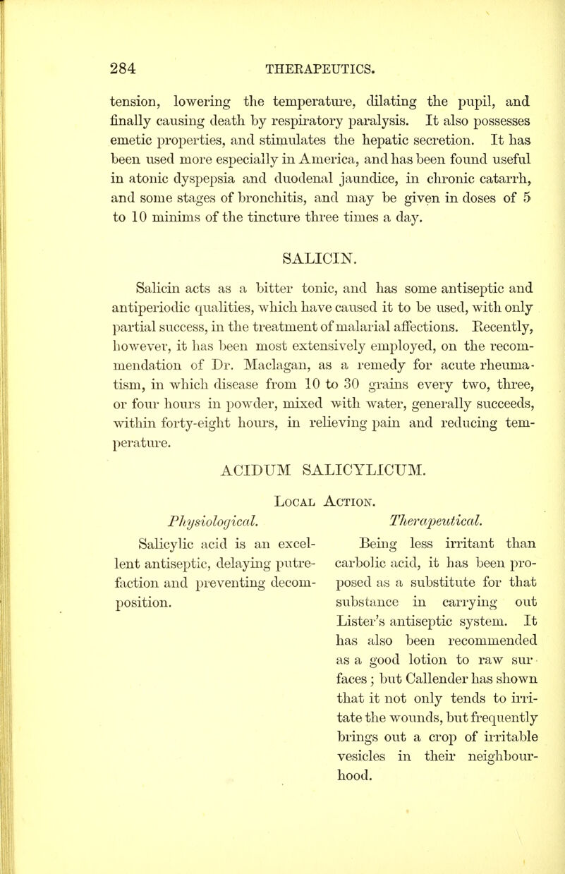 tension, lowering the temperature, dilating the pupil, and finally causing death by respiratory paralysis. It also possesses emetic properties, and stimulates the hepatic secretion. It has been used more especially in America, and has been found useful in atonic dyspepsia and duodenal jaundice, in chronic catarrh, and some stages of bronchitis, and may be given in doses of 5 to 10 minims of the tincture three times a day. SALICIN. Salicin acts as a bitter tonic, and has some antiseptic and antiperiodic qualities, which have caused it to be used, with only partial success, in the treatment of malarial affections. Kecently, however, it has been most extensively employed, on the recom- mendation of Dr. Maclagan, as a remedy for acute rheuma- tism, in which disease from 10 to 30 grains every two, three, or four hours in powder, mixed with water, generally succeeds, within forty-eight hours, in relieving pain and reducing tem- perature. ACIDTJM SALICYLICUM. Local Action, Physiological. Salicylic acid is an excel- lent antiseptic, delaying putre- faction and preventing decom- position. Tlierainutical. Being less irritant than carbolic acid, it has been pro- posed as a substitute for that substance in carrying out Lister's antiseptic system. It has also been recommended as a good lotion to raw sur faces \ but Callender has shown that it not only tends to irri- tate the wounds, but frequently brings out a crop of irritable vesicles in theii neighbour- hood.