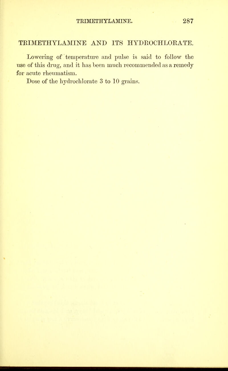 TRIMETHYLAMINE AND ITS HYDROCHLOEATE. Lowering of temperature and pulse is said to follow the use of this drug, and it has been much recommended as a remedy for acute rheumatism. Dose of the hydrochlorate 3 to 10 grains.