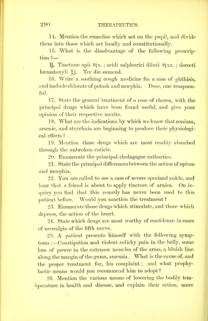 14. Mention the remedies which act on the pupil, and divide them into those which act locally and constitutionally. 15. What is the disadvantage of the following prescrip- tion ?— §3 Tinctur^e opii Ti[x.; acidi sulphurici dilnti ll^xx. ; decocti hsematoxyli gj. Ter die sumend. 16. Write a soothing cough medicine for a case of phthisis^ and include clilorate of potash and morphia. Dose, one teaspoon- fiil. 17. State the general treatment of a case of chorea, with the principal drugs which have been found useful, and give your opinion of their respective merits. 18. What are the indications by which we know that conium, arsenic, and stiychnia are beginning to produce their physiologi- cal effects? 19. Mention those drugs which are most readily absorbed through the unbroken cuticle. 20. Enumerate the pi-incipal cholagogue cathartics. 21. State the principal differences between the action of opium and morphia. 22. You are called to see a case of severe spi'ained ankle, and hear that a friend is about to apply tincture of arnica. On in- (juiiy you find that this I'emedy has never been used to this ])atient before. Would you sanction the treatment ? 23. Enumerate those drugs which stimulate, and those which depress, the action of the heart. 24. State which drugs are most worthy of confidence incases of neuralgia of the fifth nerve. 25. A patient presents himself with the following symp- toms :—Constipation and violent colicky pain in the belly, some loss of power in the extensor muscles of the arms, a bluish line along the margin of the gums, anaemia. What is the cause of, and the proper treatment for, his complaint; and what prophy- lactic means would you recommend him to adopt ? 26. Mention the various means of lowering the bodily tem- •^perature in health and disease, and explain their action, more