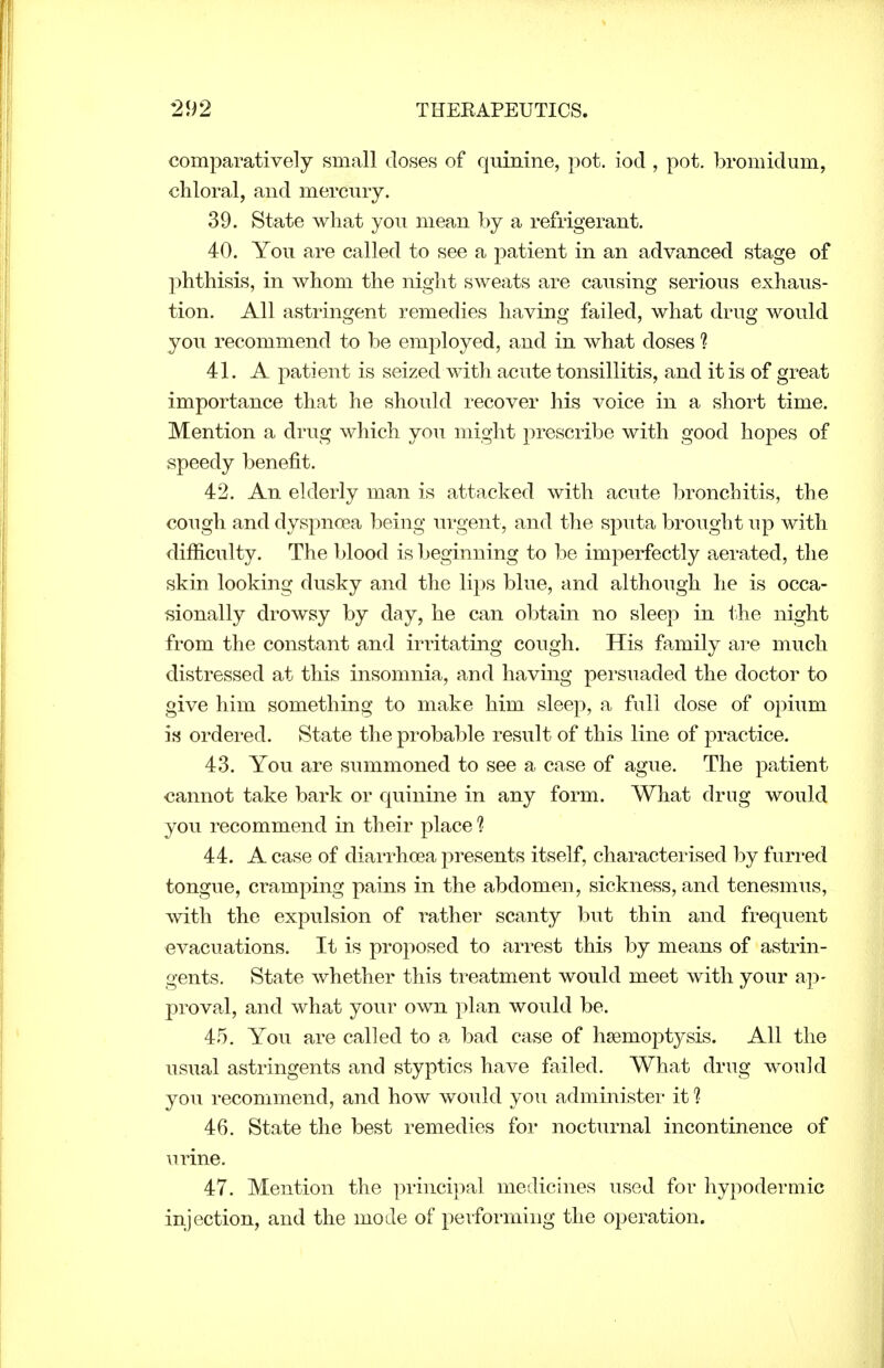 comparatively small doses of quinine, pot. iocl, pot. bromidum, chloral, and mercury. 39. State what you mean by a refrigerant. 40. You are called to see a patient in an advanced stage of phthisis, in whom the night sweats are causing serious exhaus- tion. All astringent remedies having failed, what drug would you recommend to be employed, and in what doses ? 41. A patient is seized with acute tonsillitis, and it is of great importance that he should recover his voice in a short time. Mention a drug which you might prescribe with good hopes of speedy benefit. 42. An elderly man is attacked with acute bronchitis, the cough and dyspnoea being in*gent, and the sputa brought up with difficulty. The blood is beginning to be imperfectly aerated, the skin looking dusky and the lips blue, and although he is occa- sionally drowsy by day, he can obtain no sleep in i.he night from the constant and irritating cough. His family ai^e much distressed at this insomnia, and having persuaded the doctor to give him something to make him sleep, a full dose of opium is ordered. State the probable result of this line of practice. 43. You are summoned to see a case of ague. The patient cannot take bark or quinine in any form. What drug would you recommend in their place ? 44. A case of diarrhoea presents itself, characterised by furred tongue, cramping pains in the abdomen, sickness, and tenesmus, with the expulsion of rather scanty but thin and frequent evacuations. It is proposed to arrest this by means of astrin- gents. State whether this treatment would meet with your a])- proval, and what your own plan would be. 45. You are called to a bad case of haemoptysis. All the usual astringents and styptics have failed. What drug would you recommend, and how would you administer it !■ 46. State the best remedies for nocturnal incontinence of \irine. 47. Mention the principal medicines used for hypodermic injection, and the mode of performing the operation.