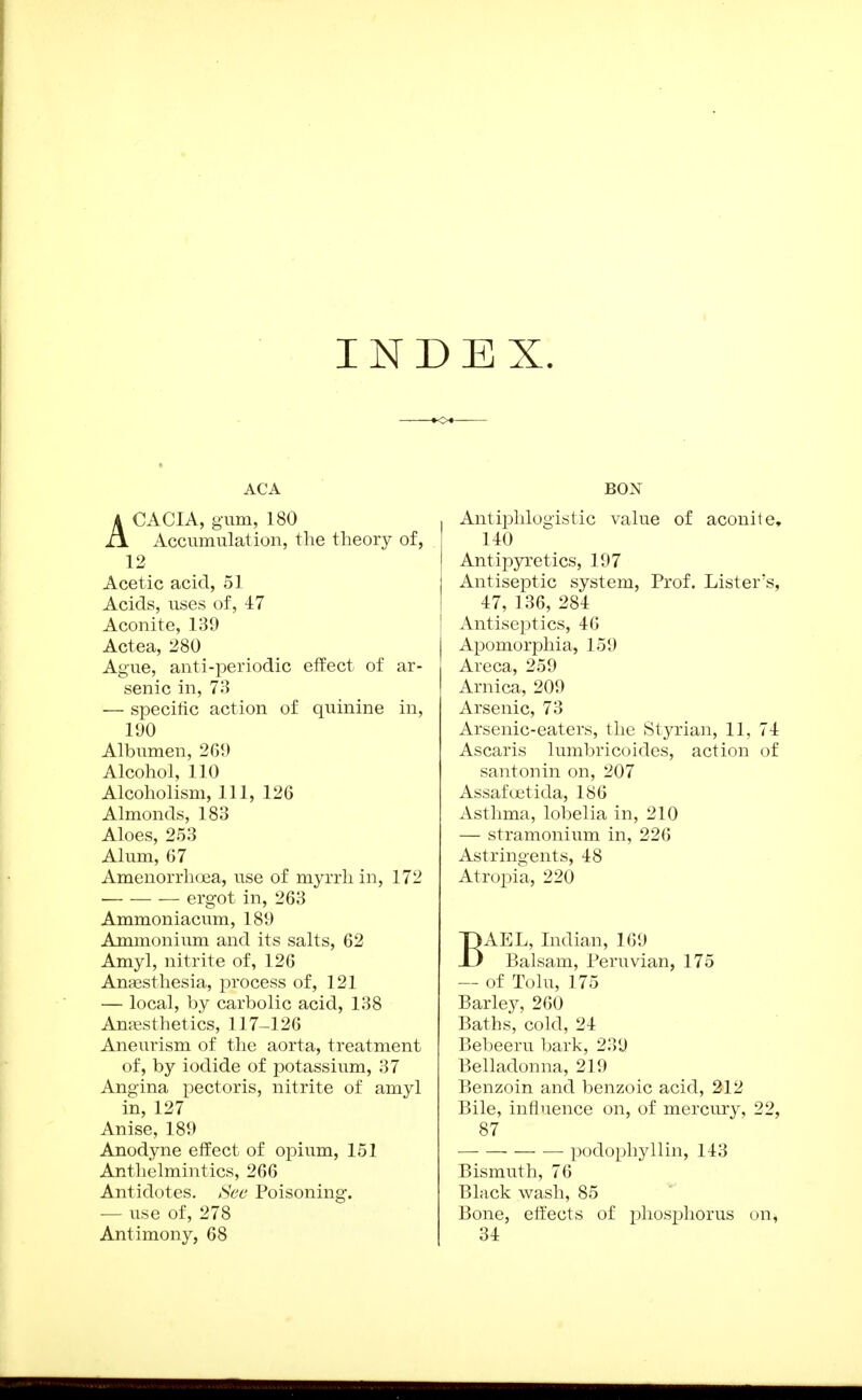 INDEX. ACA ACACIA, gum, 180 Accumulation, the theory of, 12 Acetic acid, 51 Acids, uses of, 47 Aconite, 139 Actea, 280 Ague, anti-periodic effect of ar- senic in, 73 — specific action of quinine in, li)0 Albumen, 2G9 Alcohol, 110 Alcoholism, 111, 126 Almonds, 183 Aloes, 253 Alum, 67 Amenorrlioea, use of myrrh in, 172 ergot in, 263 Ammoniacum, 189 Ammonium and its salts, 62 Amyl, nitrite of, 126 Antesthesia, process of, 121 — local, l)y carbolic acid, 138 AmBsthetics, 117-126 Aneurism of the aorta, treatment of, by iodide of potassium, 37 Angina pectoris, nitrite of amyl in, 127 Anise, 189 Anodyne effect of opium, 151 Anthelmintics, 266 Antidotes, i^ee Poisoning. — use of, 278 Antimony, 68 BON Antiphlogistic value of aconite, 140 Antipyretics, 197 Antiseptic system. Prof. Lister's, 47, 136, 284 Antiseptics, 46 Apomorphia, 159 Areca, 259 Arnica, 209 Arsenic, 73 Arsenic-eaters, the Styrian, 11, 74 Ascaris lumbricoides, action of santonin on, 207 Assafoetida, 186 Asthma, lobelia in, 210 — stramonium in, 226 Astringents, 48 Atropia, 220 BAEL, Indian, 169 Balsam, Peruvian, 175 — of Tolu, 175 Barley, 260 Baths, cold, 24 Bebeeru bark, 239 Belladonna, 219 Benzoin and benzoic acid, 212 Bile, influence on, of mercury, 22, 87 ])odophyllin, 143 Bismuth, 76 Black wash, 85 Bone, effects of phosphorus on, 34