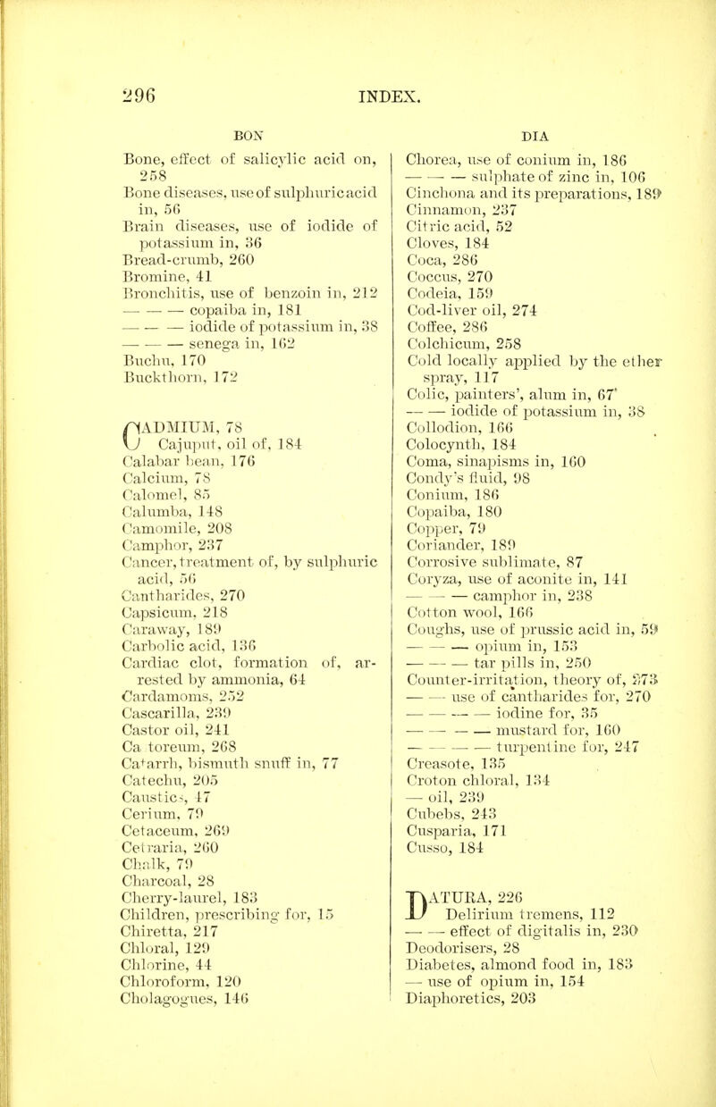 BON Bone, effect of salicylic acid on, 258 Bone diseases, use of snlpliuricacid in, 56 Brain diseases, use of iodide of potassium in, 36 Bread-crumb, 260 Bromine, 41 Bronchitis, use of benzoin in, 212 — — — copaiba in, 181 — iodide of potassium in, 38 — senega in, 162 Buchu, 170 Bucktliorn, 172 nADMIUM, 78 \J Cajuput, oil of, 184 Calabar bean, 176 Calcivim, 78 Calomel, 85 Calumba, 148 Camomile, 208 Camphor, 237 Cancer, treatment of, by sulphuric acid, 56 Cantharides, 270 Capsicum, 218 Caraway, 189 Carbolic acid, 136 Cardiac clot, formation of, ar- rested by ammonia, 64 Cardamoms, 252 Cascarilla, 239 Castor oil, 241 Ca toreum, 268 Ca+arrh, bismuth snuff in, 77 Catechu, 205 Caustics, 17 Cerium, 79 Cetaceum, 269 Cetraria, 260 Chalk, 79 Charcoal, 28 Cherry-laiu'el, 183 Children, prescribing for, 15 Chiretta, 217 Chloral, 129 Chlorine, 44 Chloroform, 120 Cholagogues, 146 DIA Chorea, use of conium in, 186 — sulphate of zinc in, 106 Cinchona and its ]3reparations, 18^^ Cinnamon, 237 Citric acid, 52 Cloves, 184 Coca, 286 Coccus, 270 Codeia, 159 Cod-liver oil, 274 Coffee, 286 Colchicum, 258 Cold locally applied by the ether spray, 117 Colic, painters', alum in, 67 iodide of potassium in, 38 Collodion, 166 Colocynth, 184 Coma, sinapisms in, 160 Condy's fluid, 98 Conium, 186 Copaiba, 180 Copper, 79 Coriander, 189 Corrosive sublimate, 87 Coryza, use of aconite in, 141 camphor in, 238 Cotton wool, 166 Coughs, use of prussic acid in, 59 opium in, 153 tar pills in, 250 Counter-irritation, theory of, il73 use of cantharides for, 270 iodine for, 35 mustard for, 160 — turpentine for, 247 Creasote, 135 Croton chloral, 134 — oil, 239 Cubebs, 243 Cusparia, 171 Cusso, 184 DxlTURA, 226 Delirium tremens, 112 effect of digitalis in, 230 Deodorisers, 28 Diabetes, almond food in, 183 — use of oj^ium in, 154 Diaphoretics, 203