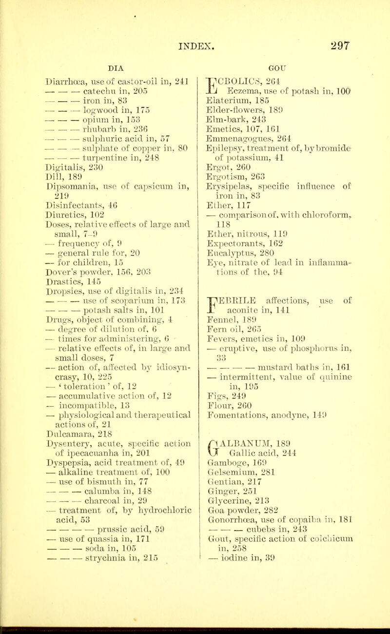 DIA Diarrhoea, use of castor-oil in, 241 catechu in, 205 iron in, 83 — logwood in, 175 Ojoiura in, 153 rhubarb in, 236 sulphuric acid in, 57 — sulphate of copper in, 80 turpentine in, 248 Digitalis, 230 Dill, 189 Dipsomania, use of capsicum in, 219 Disinfectants, -1:6 Diuretics, 102 Doses, relative etfects of large and small, 7-9 -— frequency of, 9 — general rule for, 20 — for children, 15 Dover's powder, 156, 203 Drastics, 145 Dropsies, use of digitalis in, 234 use of scoparium in, 173 potash salts in, 101 Drugs, object of combining, 4 — degree of dilution of, 6 — times for administering, 6 — relative etfects of, in large and small doses, 7 — action of, affected hy idiosyn- crasy, 10, 225 — ' toleration ' of, 12 — accumulative action of, 12 — incompatible, 13 — physiological and therapeutical actions of, 21 Dulcamara, 218 Dysentery, acute, specific action of ipecacuanha in, 201 Dyspepsia, acid treatment of, 49 — alkaline treatment of, 100 — use of bismuth in, 77 calumba in, 148 charcoal in, 29 — treatment of, by hydrochloric acid, 53 prussic acid, 59 — use of quassia in, 171 soda in, 105 strychnia in, 215 GOU ECB0LIC8, 264 Eczema, use of potash in, 100 Elaterium, 185 Elder-flowers, 189 Elm-bark, 243 Emetics, 107, 161 Emmenagogues, 264 Epilepsy, treatment of, by bromide of potassium. 41 Ergot, 260 Ergotism, 263 Erysipelas, specific influence of iron in, 83 Ether, 117 — comparison of. wdth chloroform. 118 Ether, nitrous, 119 Expectorants, 162 Eucalj^tus, 280 Eye, nitrate of lead in inflamma- tions of the, 94 FEBRILE affections, use of aconite in, 141 Fennel, 189 Fern oil, 265 Fevers, emetics in, 109 — eruptive, use of phosphorus in, 33 — — mustard baths in, 161 — intermittent, value of quinine in, 195 Figs, 249 Flour, 260 Fomentations, anodyne, 149 GALBANUM, 189 Gallic acid, 244 Gamboge, 169 Gelsemium, 281 Gentian, 217 Ginger, 251 Glycerine, 213 Goa powder, 282 Gonorrhoea, use of copaiba in, 181 cubebs in, 243 Gout, specific action of colchicum in, 258 — iodine in, 39