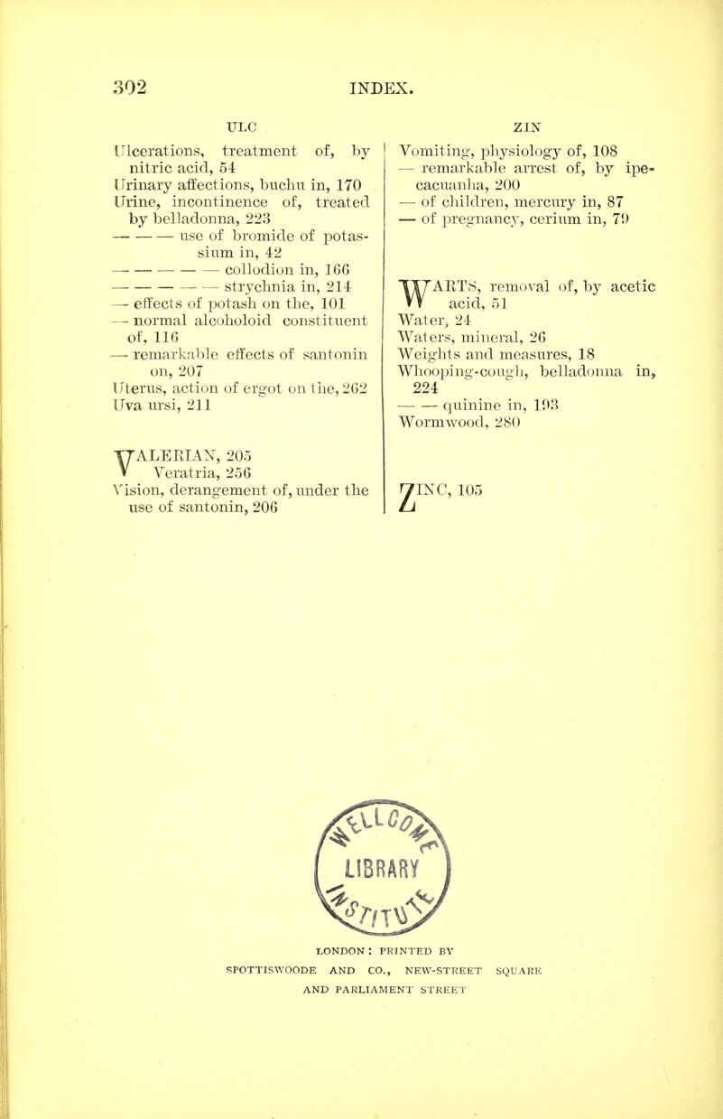 ULC Ulcerations, treatment of, by nitric acid, 54 Urinary affections, buchn in, 170 Urine, incontinence of, treated by belladonna, 223 use of bromide of potas- sium in, 42 collodion in, 166 strychnia in, 214 — effects of potash on the, 101 — normal alcoholoid constituent of, 116 —■ remarkable effects of santonin on, 207 Uterus, action of ergot on the, 262 Uva ursi, 211 VALERIAN, 205 Veratria, 256 Vision, derangement of, under the use of santonin, 206 ZIN Vomiting, physiology of, 108 — remarkable arrest of, by ipe- cacuanha, 200 — of children, mercury in, 87 — of pregnancy, cerium in, 79 WARTS, removal of, by acetic acid, 51 Water, 24 Waters, mineral, 26 Weights and measures, 18 Whooj)ing-cou<jh, belladonna in, 224 quinine in, 193 Wormwood, 280 INC, 105 LONDON : PRINTED BY SPOTTISWOODE AND CO., NEW-STREET SQUARE AND PARLIAMENT STREET