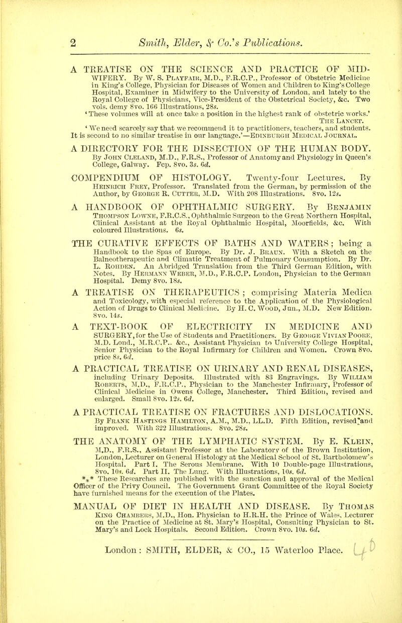 A TREATISE ON THE SCIENCE AND PRACTICE OF MID- WIFERY. By W. S. Playfaih, M.D., P.R.C.P., Professor of Obstetric Medicine in King's College, Physician for Diseases of Women and Children to King's College Hospital, Examiner in Midwifeiy to the University of London, and lately to the Royal College of Physicians, Vice-President of the Obstetrical Society, &c. Two Tols. demy 8vo. 166 Illustrations, 285. ♦These volumes will at once take a position in the highest rank of obstetric works.' The Lancet. * We need scarcely say that we recommend it to practitioners, teachers, and students. It is second to no similar treatise in our language.'—Edinburgh Medical Journal. A DIRECTORY FOR THE DISSECTION OF THE HUMAN BODY. By John Cleland, M.D., F.R.S., Professor of Anatomy and Physiology in Queen's College, Galway. Pep. Svo. 3s. Qd. COMPENDIUM OF HISTOLOGY. Tvventy-fonr Lectures. By HEiNiacH Frey, Professor. Translated from the German, by permission of the Author, by George R. Cutter, M.D. With 208 Illustrations. Svo. 125. A HANDBOOK OF OPHTHALMIC SURGERY. By Benjamin Thompson Lo^toe, P.R.C.S., Ophthalmic Surgeon to the Great Northern Hospital, Clinical Assistant at the Royal Ophthalmic Hospital, Moorfields, &c. With coloured Illustrations. 65. THE CURATIVE EFFECTS OF BATHS AND WATERS ; being a Handbook to the Spas of Europe. By Dr. J. Braun. With, a Sketch on the Balneotherapeutic and Climatic Treatment of Pulmonary Consumption. By Dr. L. Roiiden. An Abridged Translation from the Third German Edition, with Notes. By Hermann Weber, :\r.D., F.R.C.P. London, Physician to the German Hospital. Demy Svo. I85. A TREATISE ON THERAPEUTICS ; comprising Materia Medica and Toxicology, with especial reference to the Application of the Physiological Action of Drugs to Clinical Medicine. By H. C. Wood, Jun., M.D. New Edition. Svo. 145. A TEXT-BOOK OF ELECTRICITY IN MEDICINE AND SURGERY, for the Use of Students and Practitioners. By Geokge Vivian Poore, M.D. Lend., M.R.C.P.. &c.. Assistant Physician to University College Hospital, Senior Physician to the Royal Infirmary for Children and Women. Crown Svo. price S.?. 6(7. A PRACTICAL TREATISE ON URINARY AND RENAL DISEASES, including Urinary Deposits. Illustrated with S3 Engravings. By William Roberts, M.D., P.R.C.P.. Physician to the Manchester Infirmary, Professor of Clinical Medicine in Owens College, Manchester. Third Edition, revised and enlarged. Small Svo. 125. 6c?. A PRACTICAL TREATISE ON FRACTURES AND DISLOCATIONS. By Frank Hastings Hamilton, A.M., M.D., LL.D. Fifth Edition, revised>nd improved. With 322 Illustrations. Svo. 285. THE ANATOMY OF THE LYMPHATIC SYSTEM. By E. Klein, M.D., P.R.S., Assistant Professor at the Laboratory of the Brown Institution, London, Lecturer on General Histology at the Medical School of St. Bartholomew's Hospital. Part I. The Serous Membrane. With 10 Double-page Illustrations, Svo. 105. 6d. Part II. The Lung. With Illustrations, IO5. 6d. These Researches are published with the sanction and approval of the ]\Iedical Officer of tlie Privy Council. The Government Grant Committee of the Royal Society have furnished means for the execution of the Plates. MANUAL OF DIET IN HEALTH AND DISEASE. By Thomas King CHAMBERy, M.D., Hon. Physician to H.R.H. the Prince of Wales, Lecturer on the Pi-actice of Medicine at St. 3Iary's Hospital, Consulting Physician to St. Mary's and Lock Hospitals. Second Edition. Crown Svo. 10s. 6d. , ^ London: SMITH, ELDER, & CO., 15 Waterloo Place. ( /