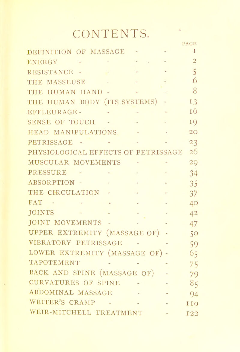 CONTENTS. TAl.li DEFINITION OF MASSAGE - - I ENERGY - - - • - 2 RESISTANCE - - -  5 THE MASSEUSE - - - 6 THE HUMAN HAND - - - 8 THE HUxMAN BODY (iTS SYSTEMS) - 13 EFFLEURAGE- - - - l6 SENSE OF TOUCH - - - I9 HEAD MANIPULATIONS - ■ 20 PETRISSAGE - - - - 23 PHYSIOLOGICAL EFFECTS OF PETRISSAGE 26 MUSCULAR MOVEMENTS • - 29 PRESSURE - - - - 34 ABSORPTION - ■ - - 35 THE CIRCULATION • • - 37 FAT ----- 40 JOINTS - - - - 42 JOINT MOVEMENTS • ■ ' - 47 UPPER EXTREMITY (MASSAGE OF) - 50 VIBRATORY PETRISSAGE - - 59 LOWER EXTREMITY (MASSAGE OF) - 65 TAPOTEMEN'l' - - - 75 BACK AND SPINE (MASSAGE OF) - 79 CURVATURES OF SPINE - - 85 ABDOMINAL MASSAGE - - 94 WRITER'S CRAMP - - - IIO WEIR-MITCHELL TREATMENT - 123