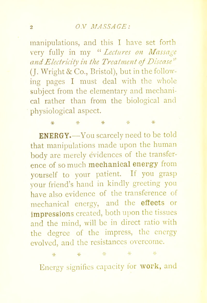 O.V Af ASS AGE: manipulations, and this I have set forth very fully in my  Leciiires on Massage andEledricHy in the Trealnient of Disease ^^ (J. Wright & Co., Bristol), but in the follow- ing pages I must deal with the v.'hole subject from the elementary and mechani- cal rather than from the biological and physiological aspect. ***** ENERGY.—You scarcely need to be told that manipulations made upon the human body are merely evidences of the transfer- ence of so much mechanical energy from yourself to your patient. If you grasp your friend's hand in kindly greeting you have also evidence of the transference of mechanical energy, and the effects or impressions created, both ui^on the tissues and the mind, will be in direct ratio with the degree of the impress, the energy evolved, and the resistances overcome. Energy signifies capacity for work, and