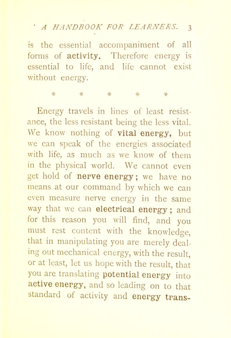 is the essential accompaniment of all forms of activity. Therefore energy is essential to life, and life cannot exist without energy. ***** Energy travels in lines of least resist- ance, the less resistant being the less vital. We know nothing of vital energy, but we can speak of the energies associated with life, as much as we know of them in the physical world. We cannot even get hold of nerve energy; we have no means at our command by which we can even measure nerve energy in the same way that we can electrical energy; and for this reason you will find, and you must rest content with the knowledge that in manipulating you are merely deal- ing out mechanical energy, with the result, or at least, let us hope with the result, that you are translating potential energy into active energy, and so leading on to that standard of activity and energy trans-