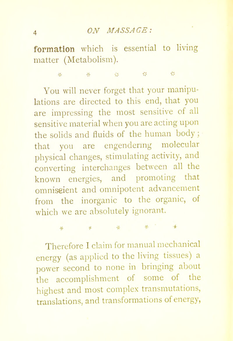 formation which is essential to Hving matter (MetaboHsm). * -s- You will never forget that your manipu- lations are directed to this end, that you are impressing the most sensitive of all sensitive material when you are acting upon the solids and fluids of the human body; that you are engendering molecular physical changes, stimulating activity, and converting interchanges between all the known energies, and promoting that omniseient and omnipotent advancement from the inorganic to the organic, of which we are absolutely ignorant. Therefore I claim for manual mechanical energy (as applied to the living tissues) a power second to none in bringing about the accomplishment of some of the highest and most comi)lex transmutations, translations, and transformations of energy,