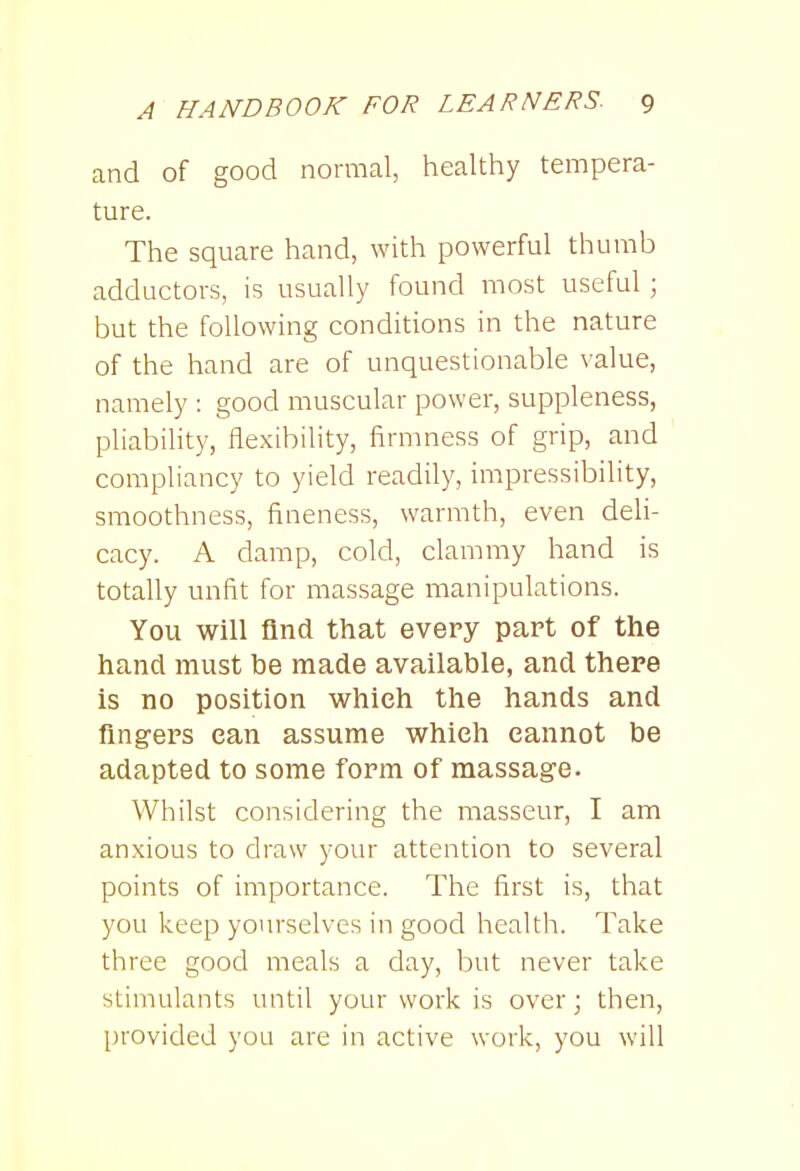 and of good normal, healthy tempera- ture. The square hand, with powerful thumb adductors, is usually found most useful ; but the following conditions in the nature of the hand are of unquestionable value, namely : good muscular power, suppleness, pliability, flexibility, firmness of grip, and compliancy to yield readily, impressibility, smoothness, fineness, warmth, even deli- cacy. A damp, cold, clammy hand is totally unfit for massage manipulations. You will find that every part of the hand must be made available, and there is no position which the hands and fingers ean assume which cannot be adapted to some form of massage. Whilst considering the masseur, I am anxious to draw your attention to several points of importance. The first is, that you keep yourselves in good health. Take three good meals a day, but never take stimulants until your work is over; then, provided you are in active work, you will