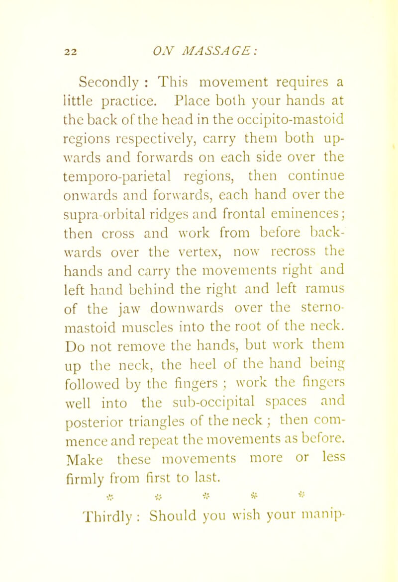 Secondly : This movement requires a little practice. Place both your hands at the back of the head in the occipito-mastoid regions respectively, carry them both up- wards and forwards on each side over the temporo-parietal regions, then continue onwards and forwards, each hand over the supra-orbital ridges and frontal eminences; then cross and work from before Ijack- wards over the vertex, now recross the hands and carry the movements right and left hand behind the right and left ramus of the jaw downwards over the sterno- mastoid muscles into the root of the neck. Do not remove the hands, but work them up the neck, the heel of the hand being followed by the fingers ; work the fingers well into the sub-occipital spaces and posterior triangles of the neck ; then com- mence and repeat the movements as before. Make these movements more or less firmly from first to last. Thirdly : Should you wish your manip-