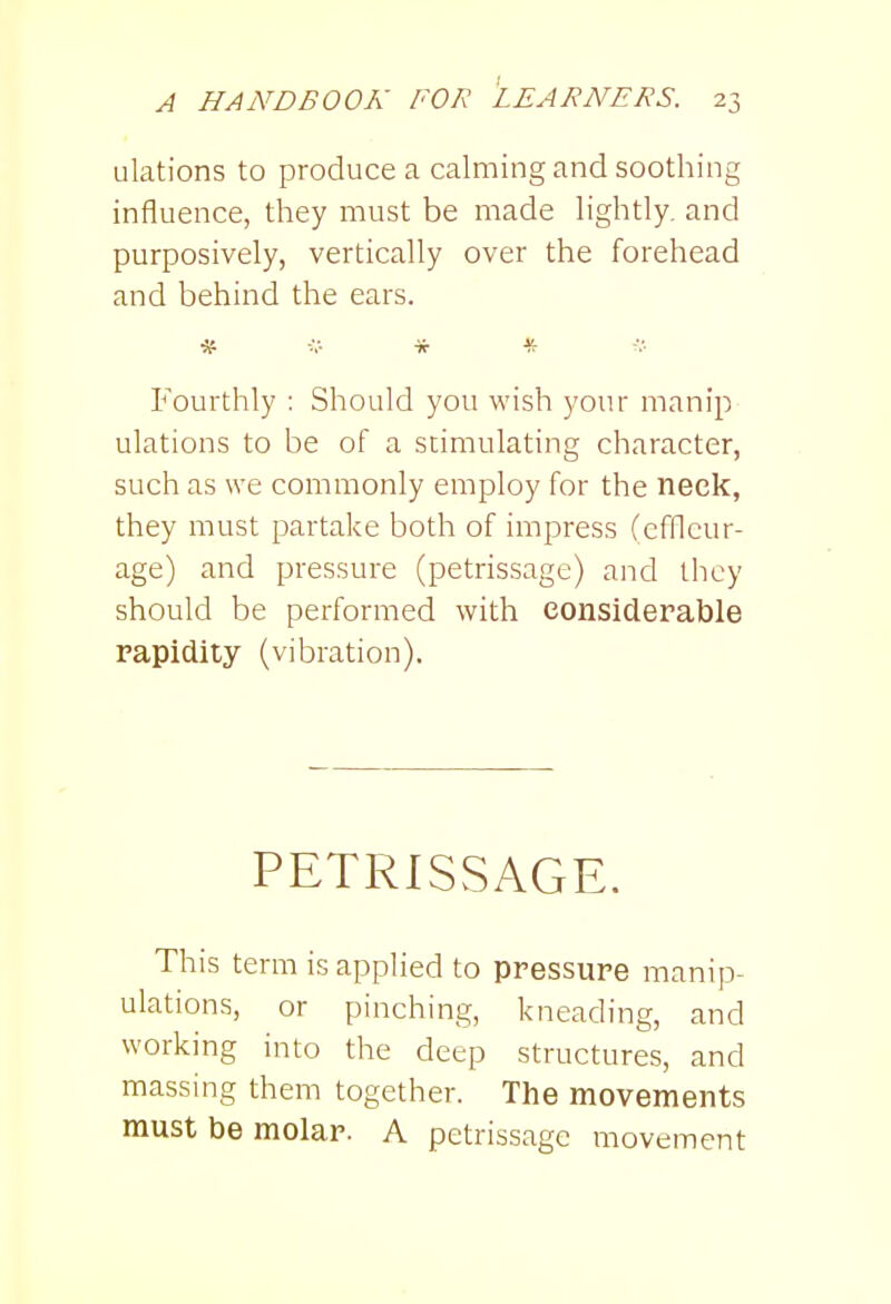ulations to produce a calming and soothing influence, they must be made Hghtly, and purposively, vertically over the forehead and behind the ears. * i,-- * * Fourthly : Should you wish your manip ulations to be of a stimulating character, such as we commonly employ for the neck, they must partake both of impress (efllcur- age) and pressure (petrissage) and they should be performed with considerable rapidity (vibration). PETRISSAGE. This term is applied to pressure manip- ulations, or pinching, kneading, and working into the deep structures, and massing them together. The movements must be molar. A petrissage movement
