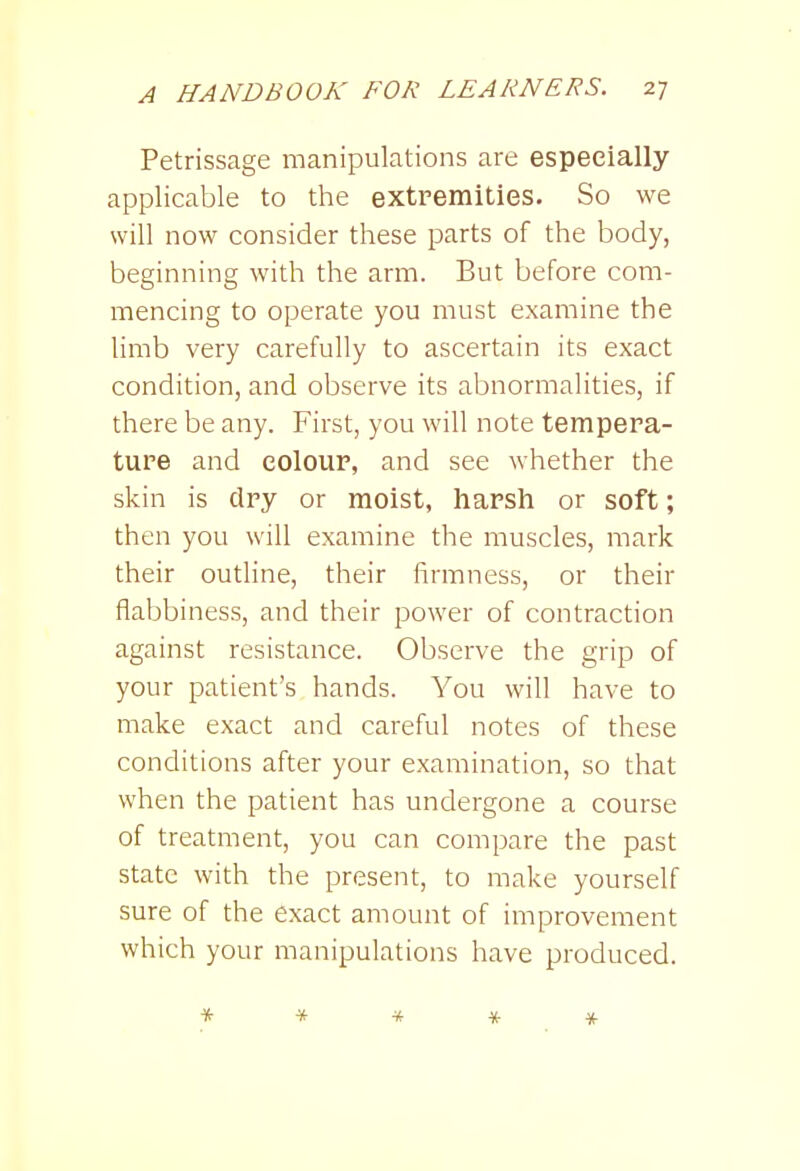 Petrissage manipulations are especially applicable to the extremities. So we will now consider these parts of the body, beginning with the arm. But before com- mencing to operate you must examine the limb very carefully to ascertain its exact condition, and observe its abnormalities, if there be any. First, you will note tempera- ture and colour, and see whether the skin is dry or moist, harsh or soft; then you will examine the muscles, mark their outline, their firmness, or their flabbiness, and their power of contraction against resistance. Observe the grip of your patient's hands. You will have to make exact and careful notes of these conditions after your examination, so that when the patient has undergone a course of treatment, you can compare the past state with the present, to make yourself sure of the exact amount of improvement which your manipulations have produced. * * * * *