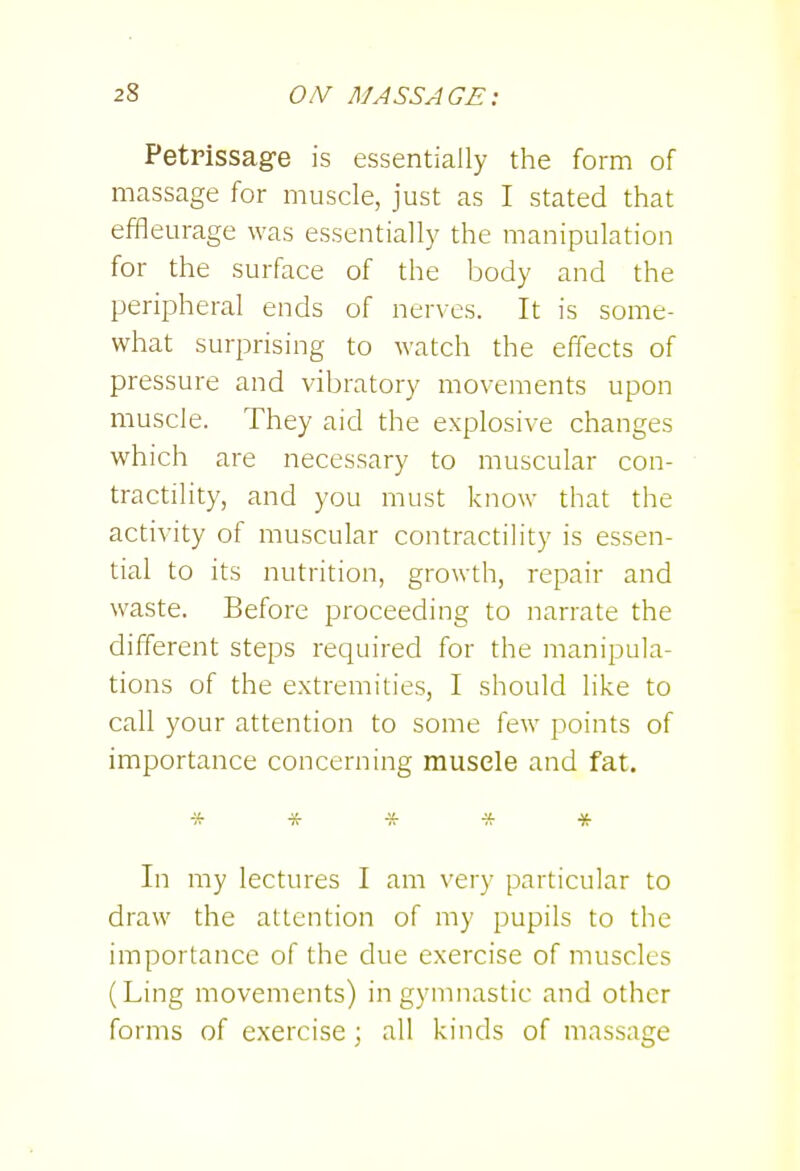 Petrissage is essentially the form of massage for muscle, just as I stated that effleurage was essentially the manipulation for the surface of the body and the peripheral ends of nerves. It is some- what surprising to watch the effects of pressure and vibratory movements upon muscle. They aid the explosive changes which are necessary to muscular con- tractility, and you must know that the activity of muscular contractihty is essen- tial to its nutrition, growth, repair and waste. Before proceeding to narrate the different steps required for the manipula- tions of the extremities, I should like to call your attention to some few points of importance concerning muscle and fat. ***** In my lectures I am very particular to draw the attention of my pupils to the importance of the due exercise of muscles (Ling movements) in gymnastic and other forms of exercise; all kinds of massage