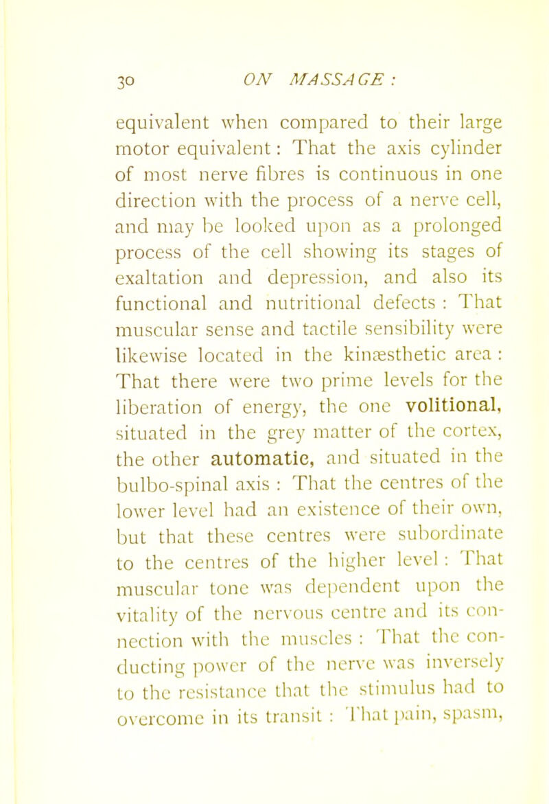 equivalent when compared to their large motor equivalent: That the axis cylinder of most nerve fibres is continuous in one direction with the process of a nerve cell, and may be looked upon as a prolonged process of the cell showing its stages of exaltation and depression, and also its functional and nutritional defects : That muscular sense and tactile sensibility were likewise located in the kinesthetic area : That there were two prime levels for the liberation of energy, the one volitional, situated in the grey matter of the cortex, the other automatic, and situated in the bulbo-spinal axis : That the centres of the lower level had an existence of their own, but that these centres were subordinate to the centres of the higher level : That muscular tone was dependent upon the vitality of the nervous centre and its con- nection with the muscles : That the con- ducting power of the nerve was inversely to the resistance that tlic stimulus had to overcome in its transit : That pain, spasm,
