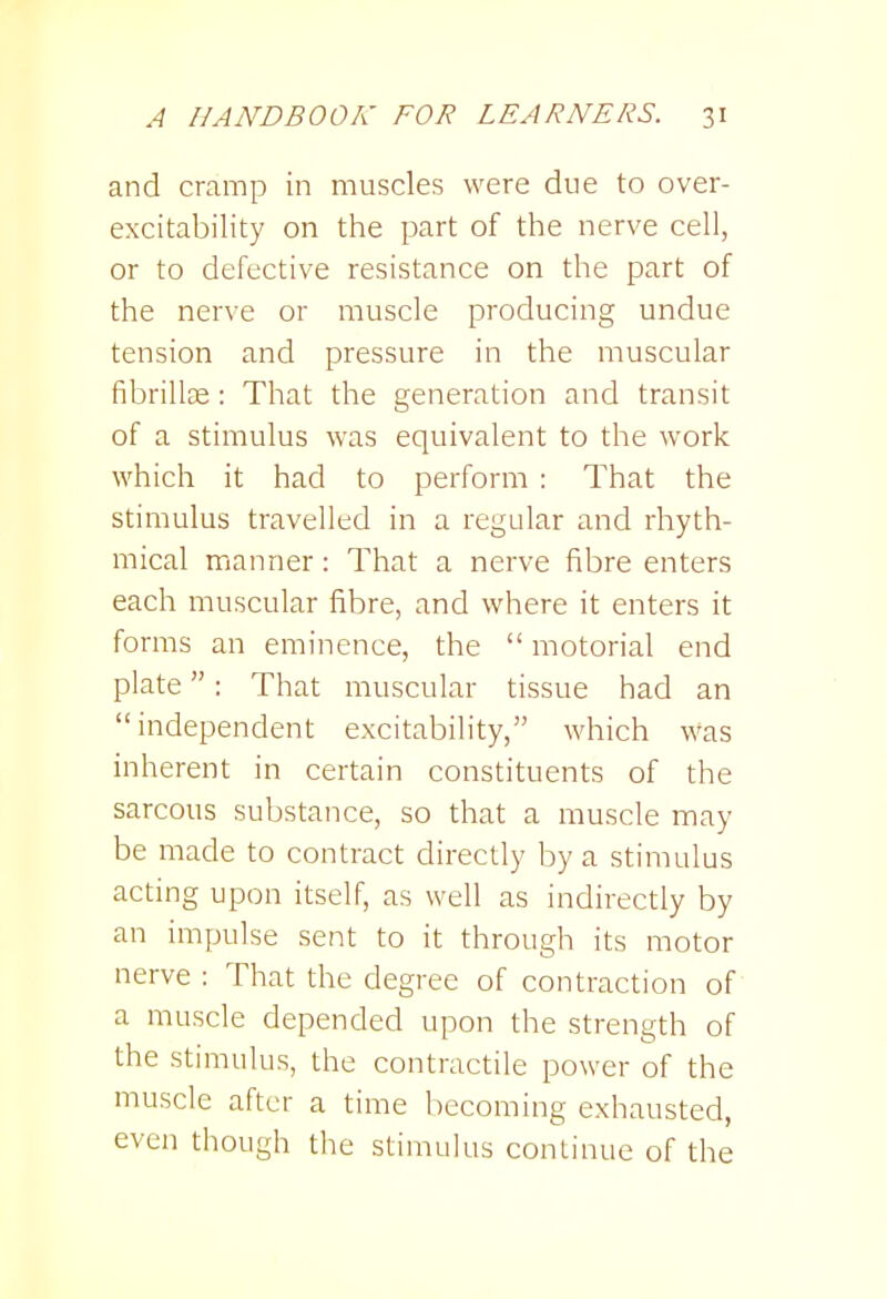 and cramp in muscles were due to over- excitability on the part of the nerve cell, or to defective resistance on the part of the nerve or muscle producing undue tension and pressure in the muscular fibrillfe: That the generation and transit of a stimulus was equivalent to the work which it had to perform : That the stimulus travelled in a regular and rhyth- mical manner: That a nerve fibre enters each muscular fibre, and where it enters it forms an eminence, the  motorial end plate: That muscular tissue had an independent excitability, which was inherent in certain constituents of the sarcous substance, so that a muscle may be made to contract directly by a stimulus acting upon itself, as well as indirectly by an impulse sent to it through its motor nerve : That the degree of contraction of a muscle depended upon the strength of the stimulus, the contractile power of the muscle after a time becoming exhausted, even though the stimulus continue of the