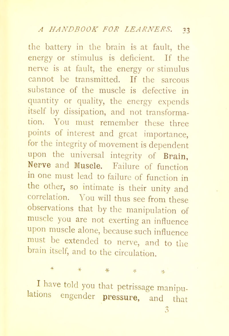the battery in the brain is at fault, the energy or stimulus is deficient. If the nerve is at fault, the energy or stimulus cannot be transmitted. If the sarcous substance of the muscle is defective in quantity or quality, the energy expends itself by dissipation, and not transforma- tion. You must remember these three points of interest and great importance, for the integrity of movement is dependent upon the universal integrity of Brain, Nerve and Muscle. Failure of function in one must lead to failure of function in the other, so intimate is their unity and correlation, ^'ou will thus see from these observations that by the manipulation of muscle you are not exerting an influence upon muscle alone, because such influence must be extended to nerve, and to the brain itself, and to the circulation. I have told you that petrissage manipu- lations engender pressure, and that