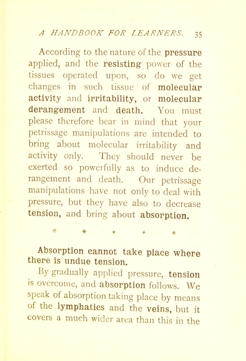 According to the nature of the pressure applied, and the resisting power of the tissues operated upon, so do we get changes in such tissue of molecular activity and irritability, or molecular derangement and death. You must please therefore bear in mind that your petrissage manipulations are intended to bring about molecular irritability and activity only. They should never be exerted so powerfully as to induce de- rangement and death. Our petrissage manipulations have not only to deal M-ith pressure, but they have also to decrease tension, and bring about absorption. * * * > * Absorption cannot take place where there is undue tension. By gradually applied pressure, tension is overcome, and absorption follows. We speak of absorption taking place by means of the lymphatics and the veins, but it covers a much wider area than this in the