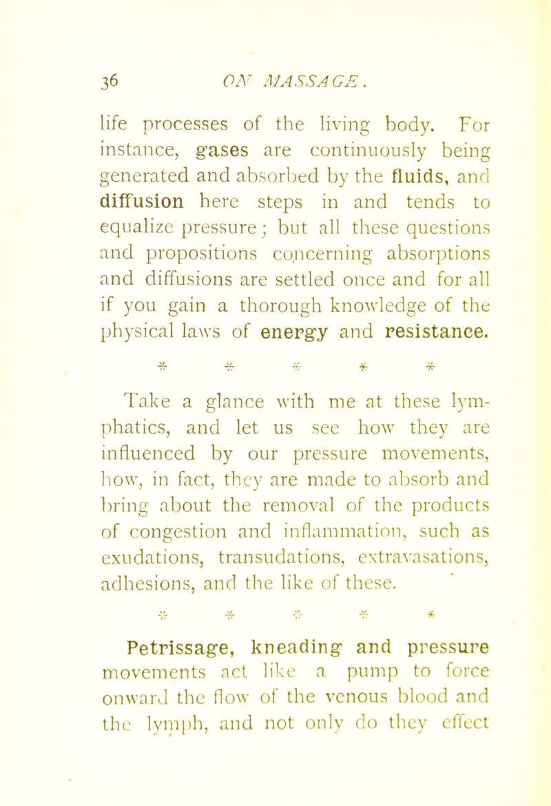 life processes of the living body. For instance, gases are continuously being generated and absorbed by the fluids, and diffusion here steps in and tends to equalize pressure; but all these questions and propositions concerning absorptions and diffusions are settled once and for all if you gain a thorough knowledge of the physical laws of energy and resistance. Take a glance with me at these lym- phatics, and let us see how they are influenced by our pressure movements, how, in fact, they are made to absorb and bring about the removal of the products of congestion and inflammation, such as exudations, transudations, extravasations, adhesions, and the like of these. ■'.7 'f.- 7 * Petrissage, Icneading and pressure movements act like a pump to force onward the flow of the venous blood and the lymph, and not only do they effect