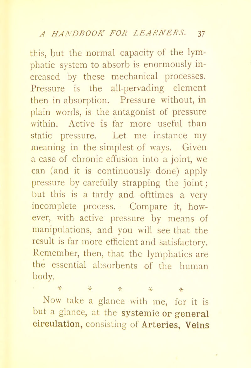 this, but the normal capacity of the lym- phatic system to absorb is enormously in- creased by these mechanical processes. Pressure is the all-pervading element then in absorption. Pressure without, in plain words, is the antagonist of pressure within. Active is far more useful than static pressure. Let me instance my meaning in the simplest of ways. Given a case of chronic effusion into a joint, we can (and it is continuously done) apply pressure by carefully strapping the joint; but this is a tardy and ofttimes a very incomplete process. Compare it, how- ever, with active pressure by means of manipulations, and you will see that the result is far more efficient and satisfactory. Remember, then, that the lymphatics are the essential absorbents of the human body. * * * * * Now take a glance with me, for it is but a glance, at the systemic or general circulation, consisting of Arteries, Veins