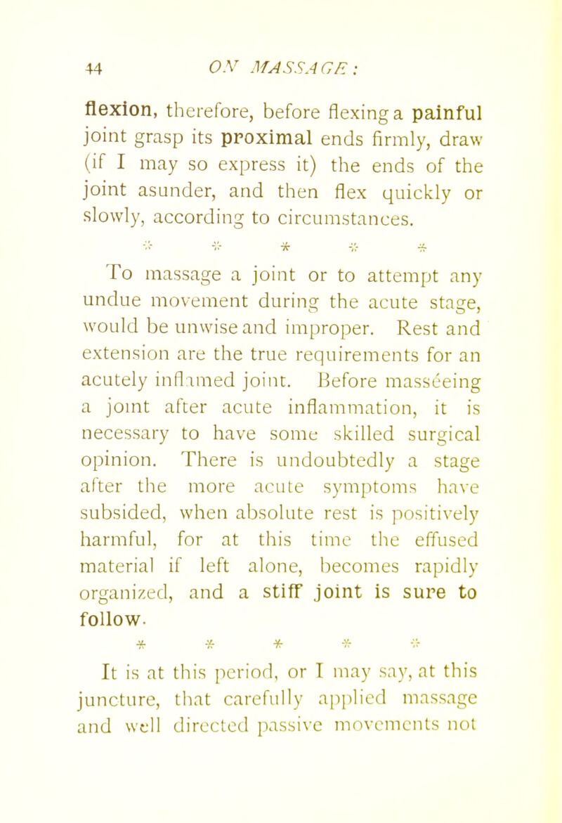 flexion, therefore, before flexing a painful joint grasp its ppoximal ends firmly, draw (if I may so express it) the ends of the joint asunder, and then flex quickly or slowly, according to circumstances. K To massage a joint or to attempt any undue movement during the acute stage, would be unwise and improper. Rest and extension are the true requirements for an acutely inflimed joint. Before masseeing a jomt after acute inflammation, it is necessary to have some skilled surgical opinion. There is undoubtedly a stage after the more acute symptoms have subsided, when absolute rest is positively harmful, for at this time the effused material if left alone, becomes rapidly organized, and a stiff joint is sure to follow. * * * * It is at this period, or I may say, at this juncture, that carefully applied massage and well directed passive movements not