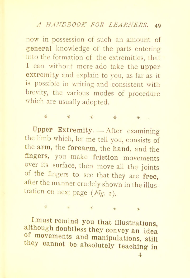 now in possession of such an amount of general knowledge of the parts entering into the formation of the extremities, that I can without more ado take the upper extremity and explain to you, as far as it is possible in writing and consistent with brevity, the various modes of procedure which are usually adopted. * * * * -it Upper Extremity. — After examining the limb which, let me tell you, consists of the arm, the forearm, the hand, and the fingers, you make frietion movements over its surface, then move all the joints of the fingers to see that they are free, after the manner crudely shown in the illus t rat ion on next page {Fig. 2). I must remind you that illustrations although doubtless they convey an idea of movements and manipulations, still they eannot be absolutely teaching in 4