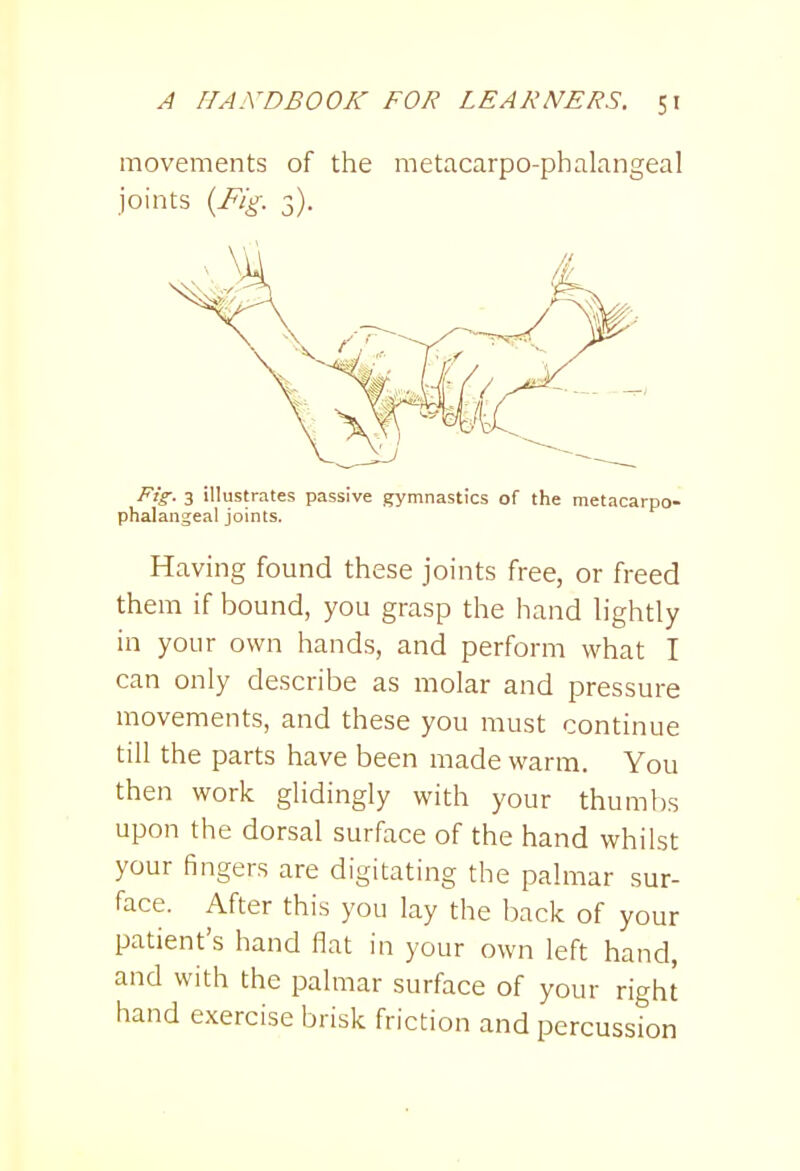 movements of the metacarpo-phalangeal joints {Fig. 3). Fig. 3 illustrates passive gymnastics of the metacarpo- phalangeal joints. Having found these joints free, or freed them if bound, you grasp the hand lightly in your own hands, and perform what I can only describe as molar and pressure movements, and these you must continue till the parts have been made warm. You then work glidingly with your thumbs upon the dorsal surface of the hand whilst your fingers are digitating the palmar sur- face. After this you lay the back of your patient's hand flat in your own left hand, and with the palmar surface of your right hand exercise brisk friction and percussion