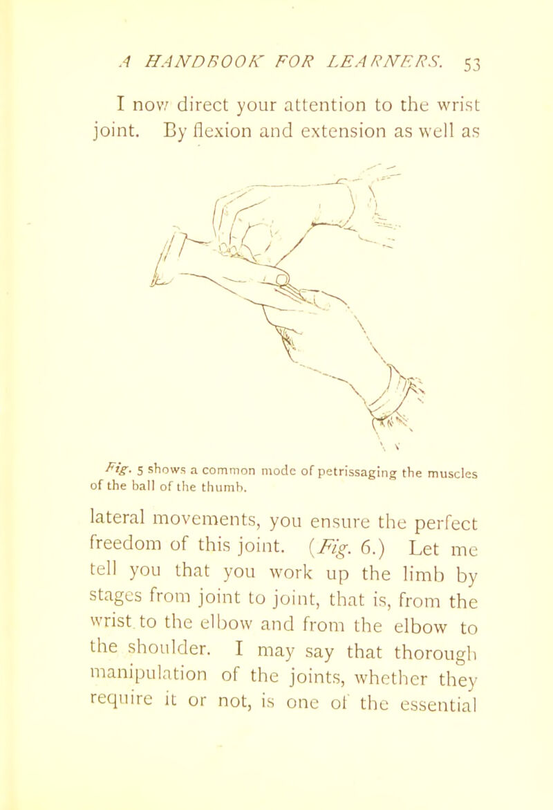 I nov,' direct your attention to the wrist joint. By flexion and extension as well as ^'S- 5 shows a common mode of petrissaging the muscles of the ball of the thumb. lateral movements, you ensure the perfect freedom of this joint. {Fig. 6.) Let me tell you that you work up the limb by stages from joint to joint, that is, from the wrist to the elbow and from the elbow to the shoulder. I may say that thorough manipulation of the joints, whether they require it or not, is one of the essential