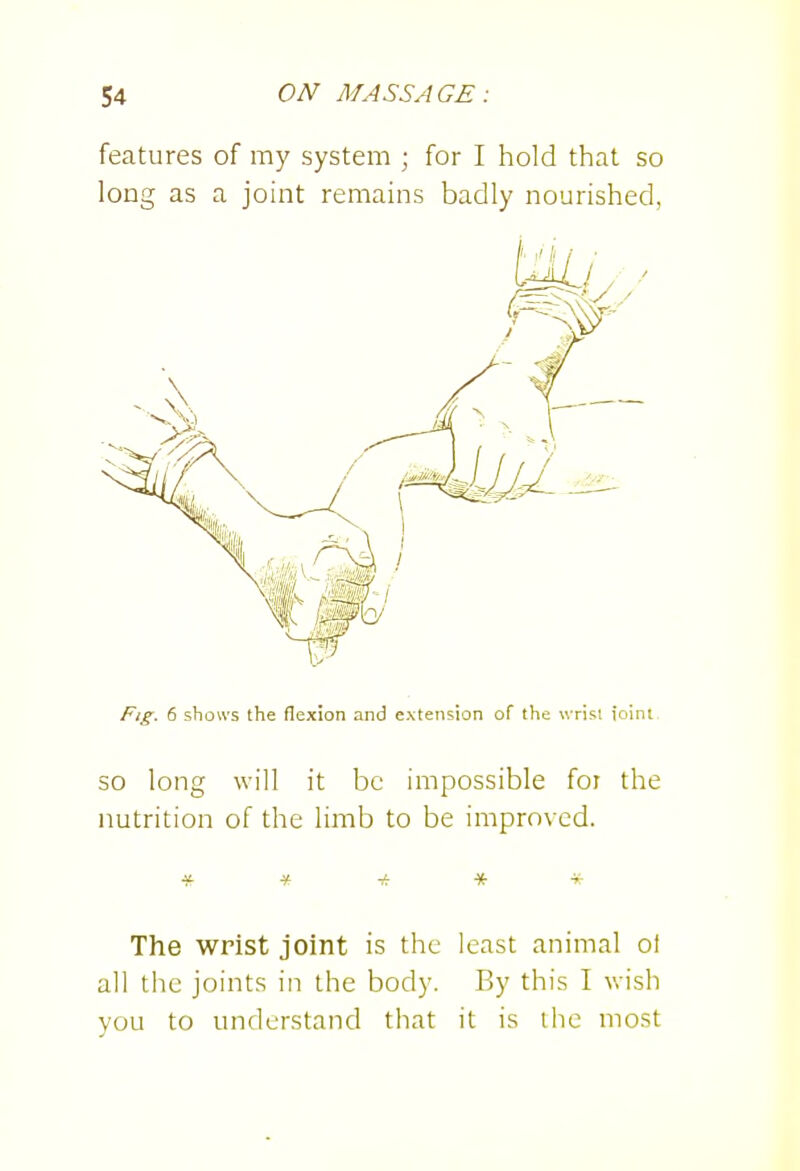 features of my system ; for I hold that so long as a joint remains badly nourished, Fig. 6 shows the flexion and extension of the wrist ioint so long will it be impossible for the nutrition of the limb to be improved. * * * * -i^ The wrist joint is the least animal of all the joints in the body. By this I wish you to understand that it is the most