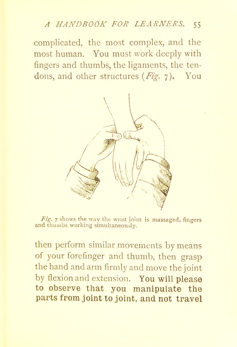 complicated, the most complex, and the most human. You must work deeply with fingers and thumbs, the ligaments, the ten- dons, and other structures {Fig. 7). You Fig. 7 shows the way the wrist joint is massaged, fingers and thumbs working simultaneously. then perform similar movements by means of your forefinger and thumb, then grasp the hand and arm firmly and move the joint by flexion and extension. You will please to observe that you manipulate the parts from joint to joint, and not travel