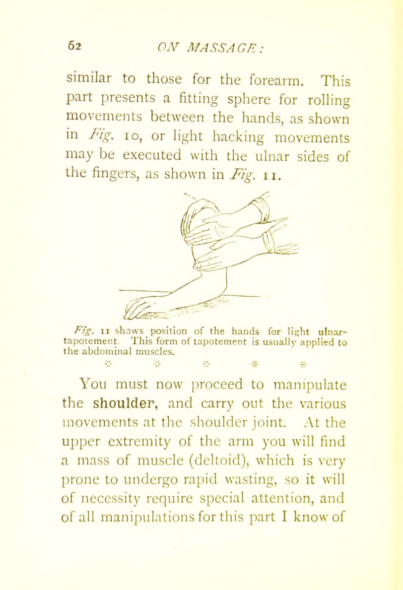 similar to those for the forearm. This part presents a fitting sphere for roHing movements between the hands, as shown in Fig. lo, or Hght hacking movements may be executed with the ulnar sides of the fingers, as shown in Fig. ii. Fig^. II <ihcnvs _ position of the hands for light ulnar- tapotement. This form of tapotement is usually applied to the abdominal muscles. You must now proceed to manipulate the shoulder, and carry out the various movements at the shoulder joint. At the upper extremity of the arm you will find a mass of muscle (deltoid), which is very prone to undergo rapid wasting, so it will of necessity require special attention, and of all manipulations for this part I know of