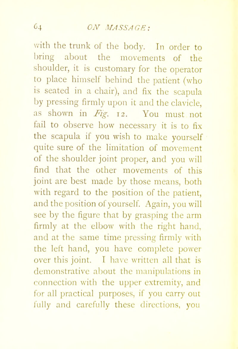OiV .IL-iSSAGfi: with the trunk of the body. In order to bring about the movements of the shoulder, it is customary for the operator to place himself behind the patient (who is seated in a chair), and fix the scapula by pressing firmly upon it and the clavicle, as shown in Fig. 12. You must not fail to observe how necessary it is to fix the scapula if you wish to make yourself quite sure of the limitation of movement of the shoulder joint proper, and you will find that the other movements of this joint are best made by those means, both with regard to the position of the patient, and the position of yourself. Again, you will see by the figure that by grasping the arm firmly at the elbow with the right hand, and at the same time pressing firmly with the left hand, you have complete power over this joint. I ha\ c written all that is demonstrative about the manipulations in connection with the upper extremity, and for all ])ractical purposes, if you carry out fully and carefully these directions, you