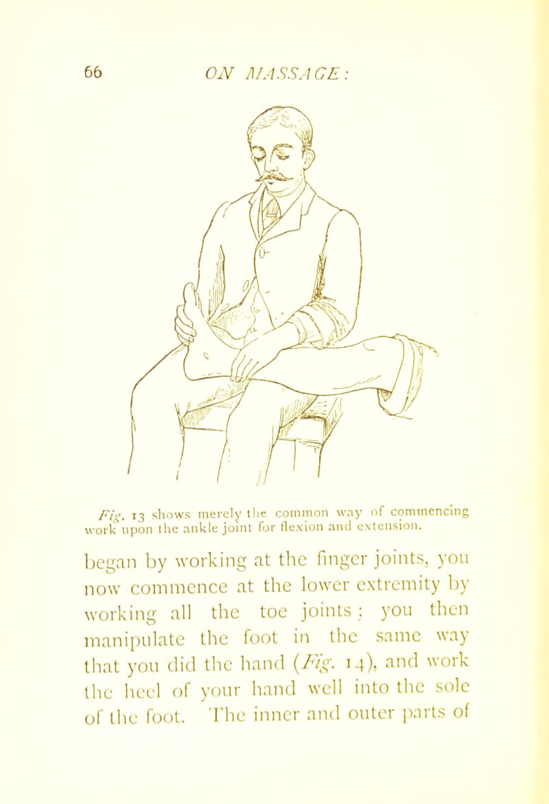 Fii;: 13 shows merely tlie common way of commencing work upon the ankle joint Tor flexion and e.Mension. began by working at the finger joints, 3-011 now commence at the lower extremity by working all the toe joints; you then manipulate the foot in the same way that you did tlie hand m), -ti'I ^''O'''^ the heel of your hand well into the sole of the foot. 'I'he inner and outer parts of