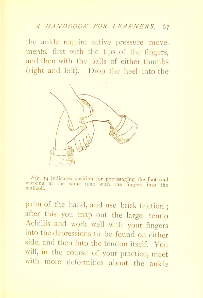 the ankle require active pressure move- ments, first with the tips of the fingers, and then with the balls of either thumbs (right and left). Drop the heel into the Fi's- 14 indicates position for petrissnging the foot and working at llie same lime with the finRers into the malleoli. palm of the hand, and use brisk friction ; after this you map out the large tendo Achillis and work well with your fingers into the depressions to be found on either side, and then into the tendon itself. You will, in the course of your practice, meet with more deformities about the ankle