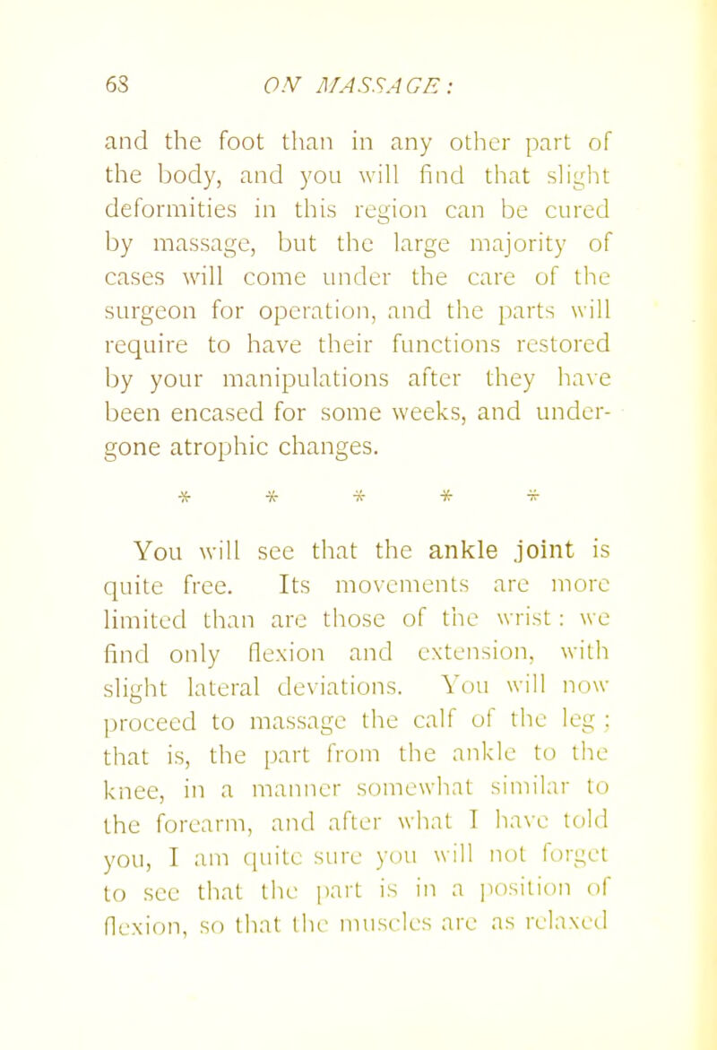 and the foot than in any other part of the body, and you will find that slight deformities in this region can be cured by massage, but the large majority of cases will come under the care of the surgeon for operation, and the parts will require to have their functions restored by your manipulations after they have been encased for some weeks, and under- gone atrophic changes. You will see that the ankle joint is quite free. Its movements are more limited than are those of the wrist : we find only flexion and extension, with slight lateral deviations. You will now proceed to massage the calf of the leg ; that is, the part from the ankle to the knee, in a manner somcwiiat similar lo the forearm, and after what I have told you, I am quite sure you will not forget to see that the pait is in a position of flexion, so that the muscles are as relaxed