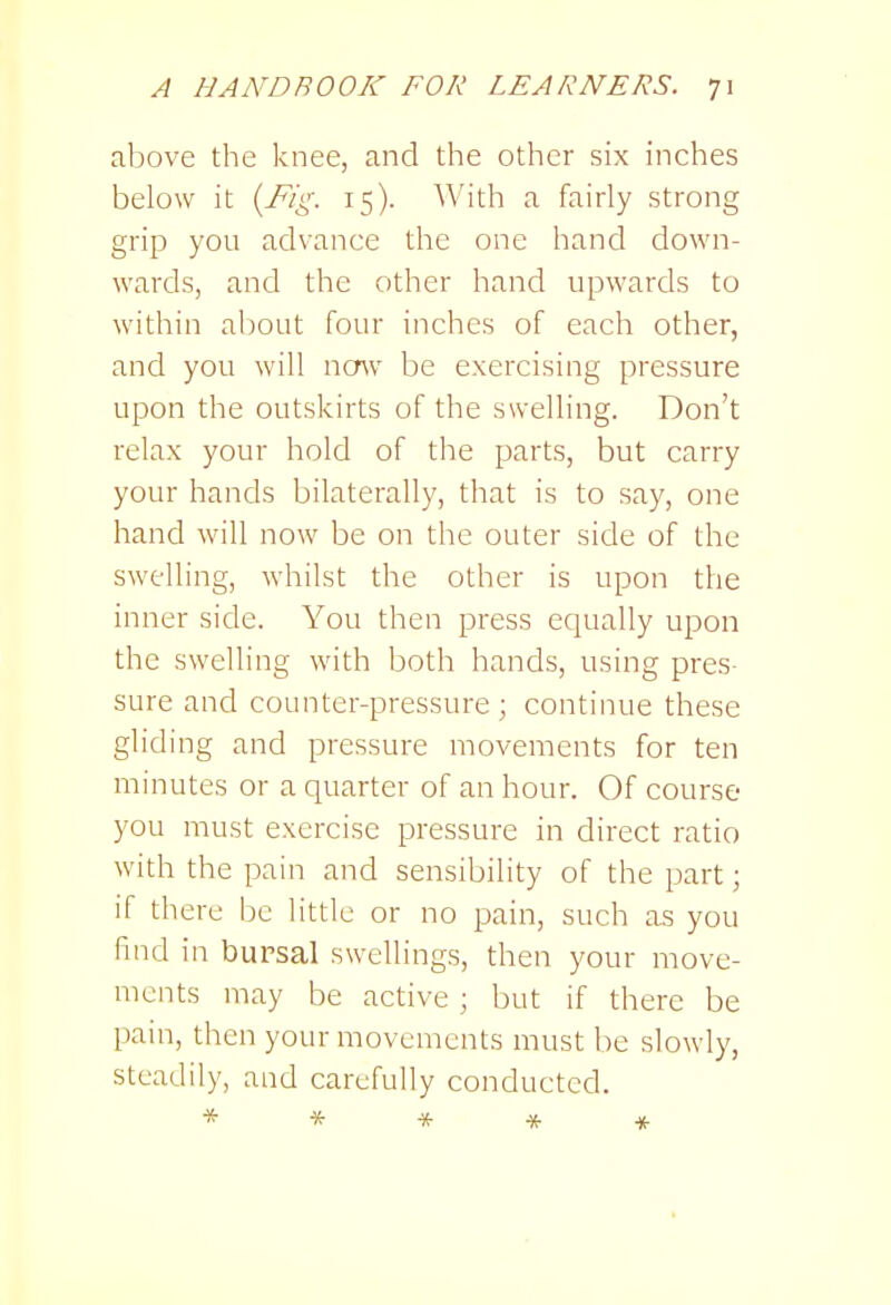 above the knee, and the other six inches below it {Fig. 15). With a fairly strong grip you advance the one hand down- wards, and the other hand upwards to within about four inches of each other, and you will now be exercising pressure upon the outskirts of the swelling. Don't relax your hold of the parts, but carry your hands bilaterally, that is to say, one hand will now be on the outer side of the swelling, whilst the other is upon the inner side. You then press equally upon the swelling with both hands, using pres- sure and counter-pressure ; continue these gliding and pressure movements for ten minutes or a quarter of an hour. Of course you must exercise pressure in direct ratio with the pain and sensibility of the part; if there be little or no pain, such as you find in bursal swellings, then your move- ments may be active; but if there be pain, then your movements must lie slowly, steadily, and carefully conducted. *****