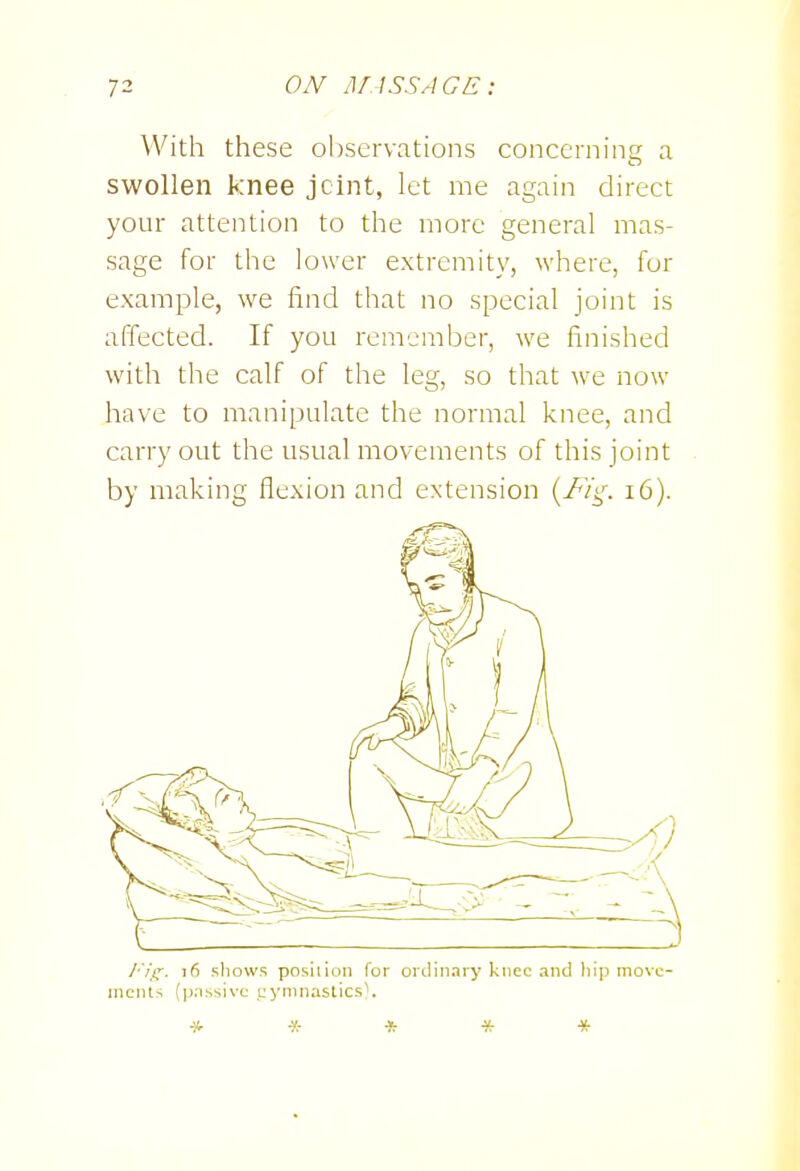 With these observations concerning a swollen knee jcint, let me again direct your attention to the more general mas- sage for the lower extremity, where, for example, we find that no special joint is affected. If you remember, we finished with the calf of the leg, so that we now have to manipulate the normal knee, and carry out the usual movements of this joint by making flexion and extension (/v't,-. i6). I'ii:. i6 sliows posilion for oiciinary knee and hip move- ments (p.nssivc; i;yninaslicsV