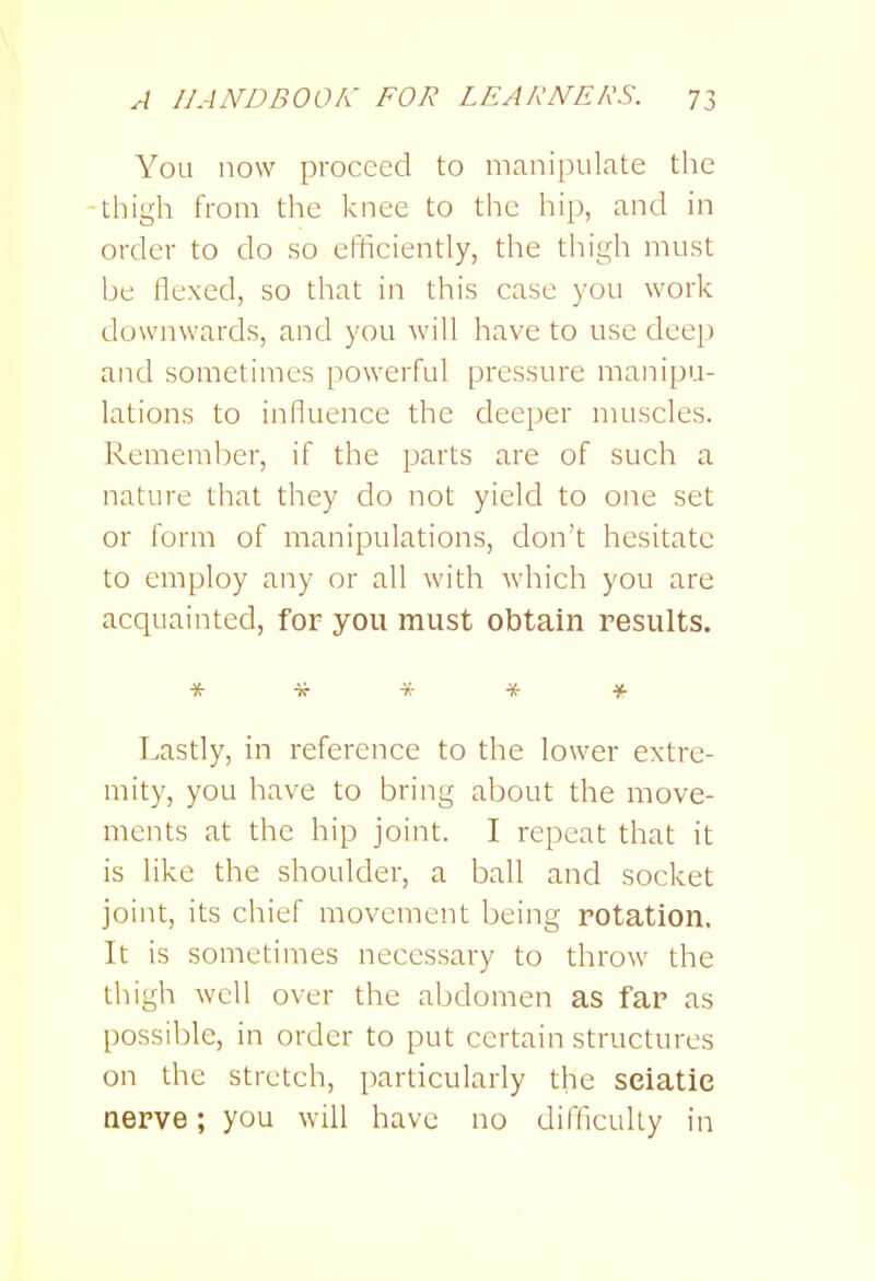 You now proceed to manipulate the -thigh from the knee to the hip, and in order to do so efficiently, the thigh must be flexed, so that in this case you work downwards, and you will have to use deep and sometimes powerful pressure manipu- lations to influence the deeper muscles. Remember, if the parts are of such a nature that they do not yield to one set or form of manipulations, don't hesitate to employ any or all with which you are acquainted, for you must obtain results. *■){•**■)<■ Lastly, in reference to the lower extre- mity, you have to bring about the move- ments at the hip joint. I repeat that it is like the shoulder, a ball and socket joint, its chief movement being rotation. It is sometimes necessary to throw the thigh well over the abdomen as far as possible, in order to put certain structures on the stretch, particularly the sciatic aerve; you will have no difficulty in