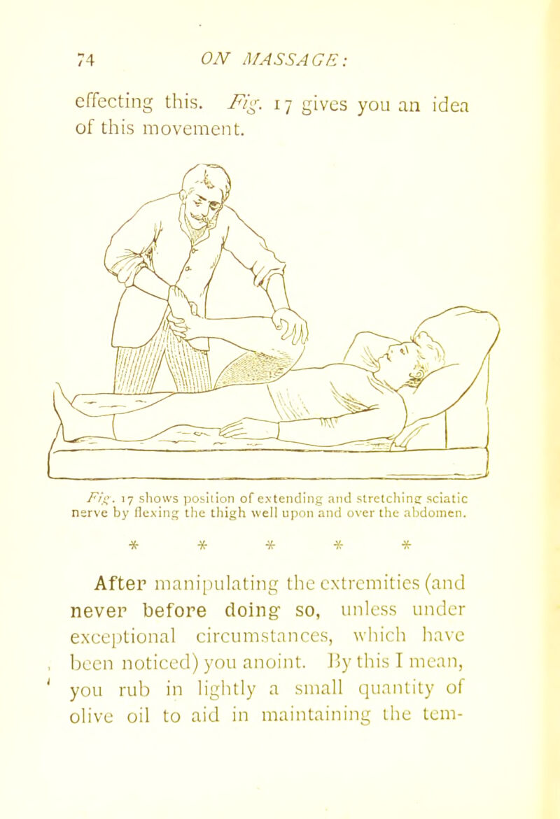 effecting this. Fii^. 17 gives you an idea of this movement. Fii^. 17 sliows posiiiori of extending and stretchine sciatic nerve by flexing the thigh well upon and over the abdomen. ■X- * * * * After manipulating the extremities (and never before doing' so, unless under exceptional circumstances, which have been noticed) you anoint, liy this I mean, you rub in lightly a small quantity of olive oil to aid in maintaining the tcm-