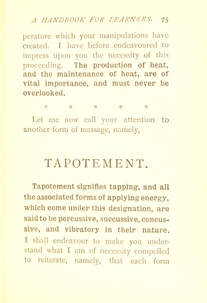 perature which your manipulations have created. I have before endeavoured to impress upon you the necessity of this proceeding. The production of heat, and the maintenance of heat, are of vital importance, and must never be overlooked. ***** Let me now call your attention to another form of massage, namely, TAPOTEMENT. Tapotement signifies tapping, and all the associated forms of applying energy, which come under this designation, are said to be percussive, succussive, coneus- sive, and vibratory in their nature. I shall endeavour to make you under- stand what I am of necessity compelled to reiterate, namely, that each form