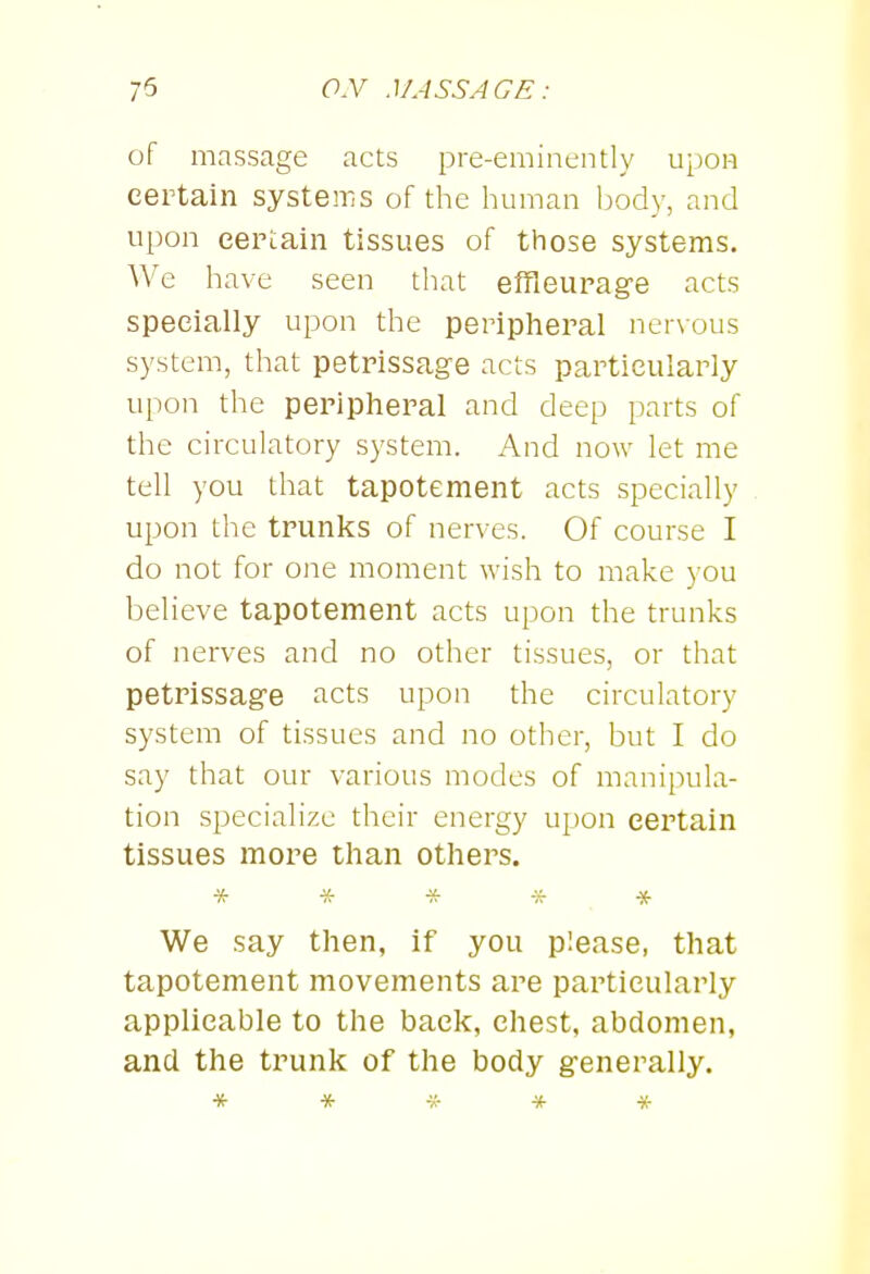 of massage acts pre-eminently upoH certain systems of the human body, and upon certain tissues of those systems. We have seen that effleurage acts specially upon the peripheral nervous system, that petrissage acts particularly upon the peripheral and deep parts of the circulatory system. And now let me tell you that tapotement acts specially upon the trunks of nerves. Of course I do not for one moment wish to make )-ou believe tapotement acts upon the trunks of nerves and no other tissues, or that petrissage acts upon the circulatory system of tissues and no other, but I do say that our various modes of manipula- tion specialize their energy u[)on certain tissues more than others. * * -if * * We say then, if you please, that tapotement movements are particularly applicable to the back, chest, abdomen, and the trunk of the body generally. *****