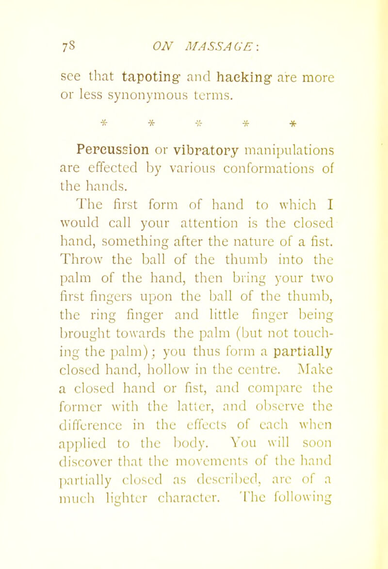 see that tapoting- and hacking are more or less synonymous terms. * * -/r -x- * Percussion or vibratory manipulations are effected by various conformations of the hands. The first form of hand to which I would call your attention is the closed hand, something after the nature of a fist. Throw the ball of the thumb into the palm of the hand, then bring your two first fingers upon the ball of the thumb, the ring finger and little finger being brought towards the palm (but not touch- ing the palm); you thus form a partially closed hand, hollow in the centre. I\Jake a closed hand or fist, and compare the former witli the latter, and observe the difference in the effects of each when api)h'ed to the body. You will soon discover that the mcn'cments of the hand l)arlially closed as described, are of a much lighter character. The following
